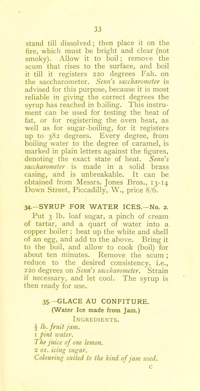 stand till dissolved ; then place it on the fire, which must be bright and clear (not smoky). Allow it to boil; remove the scum that rises to the surface, and boil it till it registers 220 degrees Fah. on the saccharometer. Semi's saccharometer is advised for this purpose, because it is most reliable in giving the correct degrees the syrup has reached in boiling. This instru- ment can be used for testing the heat of fat, or for registering the oven heat, as well as for sugar-boiling, for it registers up to 382 degrees. Every degree, from boiling water to the degree of caramel, is marked in plain letters against the figures, denoting the exact state of heat. Senn’s saccharometer is made in a solid brass casing, and is unbreakable. It can be obtained from Messrs. Jones Bros., 13-14 Down Street, Piccadilly, W., price 8/6. 34.—SYRUP FOR WATER ICES.—No. 2. Put 3 lb. loaf sugar, a pinch of cream of tartar, and a quart of water into a copper boiler; beat up the white and shell of an egg, and add to the above. Bring it to the boil, and allow to cook (boil) for about ten minutes. Remove the scum ; reduce to the desired consistency, i.e., 220 degrees on Senn’s saccharometer. Strain if necessary, and let cool. The syrup is then ready for use. 35.—GLACE AU CONFITURE. (Water Ice made from Jam.) Ingredients. J lb. fruit jam. 1 pint water. The juice of one lemon. 2 oz. icing sugar. Colouring suited to the kind of jam used. c