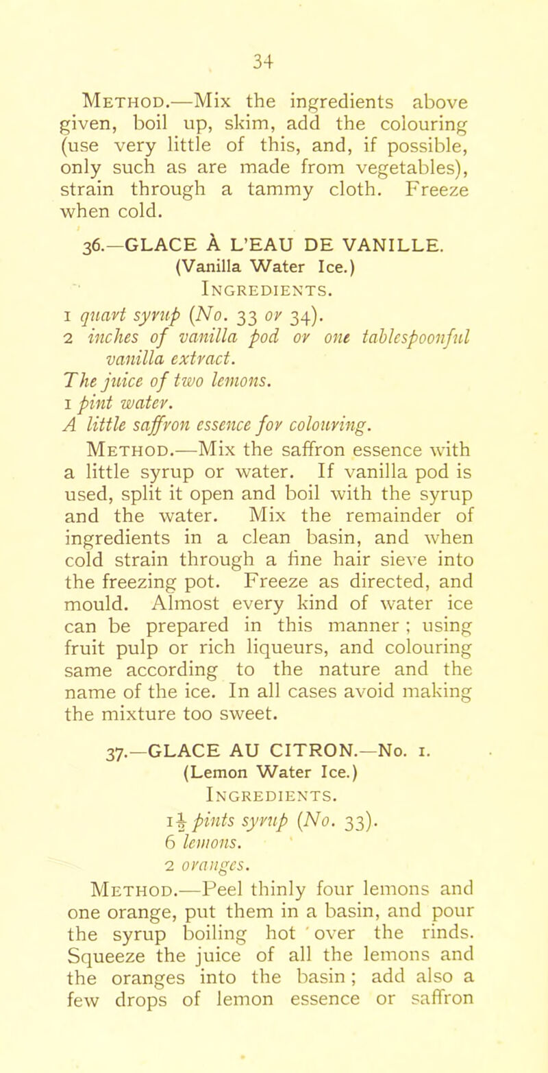 Method.—Mix the ingredients above given, boil up, skim, add the colouring (use very little of this, and, if possible, only such as are made from vegetables), strain through a tammy cloth. Freeze when cold. 36.—GLACE A L’EAU DE VANILLE. (Vanilla Water Ice.) Ingredients. 1 quart syrup (No. 33 or 34). 2 inches of vanilla pod ov out tablespoonful vanilla extract. The juice of two lemons. 1 pint water. A little saffron essence for colouring. Method.—Mix the saffron essence with a little syrup or water. If vanilla pod is used, split it open and boil with the syrup and the water. Mix the remainder of ingredients in a clean basin, and when cold strain through a fine hair sieve into the freezing pot. Freeze as directed, and mould. Almost every kind of water ice can be prepared in this manner; using fruit pulp or rich liqueurs, and colouring same according to the nature and the name of the ice. In all cases avoid making the mixture too sweet. 37.—GLACE AU CITRON.—No. 1. (Lemon Water Ice.) Ingredients. ib pints syrup (No. 33). 6 lemons. 2 oranges. Method.—Peel thinly four lemons and one orange, put them in a basin, and pour the syrup boiling hot ' over the rinds. Squeeze the juice of all the lemons and the oranges into the basin; add also a few drops of lemon essence or saffron