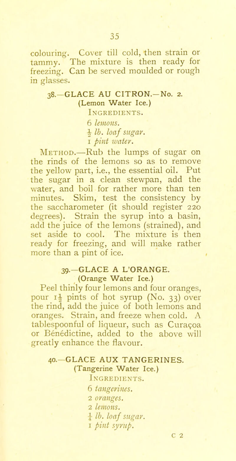 colouring. Cover till cold, then strain or tammy. The mixture is then ready for freezing. Can be served moulded or rough in glasses. 38.—GLACE AU CITRON.-No. 2. (Lemon Water Ice.) Ingredients. 6 lemons. ■§■ lb. loaf sugar. 1 pint water. Method.—Rub the lumps of sugar on the rinds of the lemons so as to remove the yellow part, i.e., the essential oil. Put the sugar in a clean stewpan, add the water, and boil for rather more than ten minutes. Skim, test the consistency by the saccharometer (it should register 220 degrees). Strain the syrup into a basin, add the juice of the lemons (strained), and set aside to cool. The mixture is then ready for freezing, and will make rather more than a pint of ice. 39.—GLACE A L’ORANGE. (Orange Water Ice.) Peel thinly four lemons and four oranges, pour i| pints of hot syrup (No. 33) over the rind, add the juice of both lemons and oranges. Strain, and freeze when cold. A tablespoonful of liqueur, such as Curac;oa or Benedictine, added to the above will greatly enhance the flavour. 40.—GLACE AUX TANGERINES. (Tangerine Water Ice.) Ingredients. 6 tangerines. 2 oranges. 2 lemons. \ lb. loaf sugar. 1 pint syrup. c 2