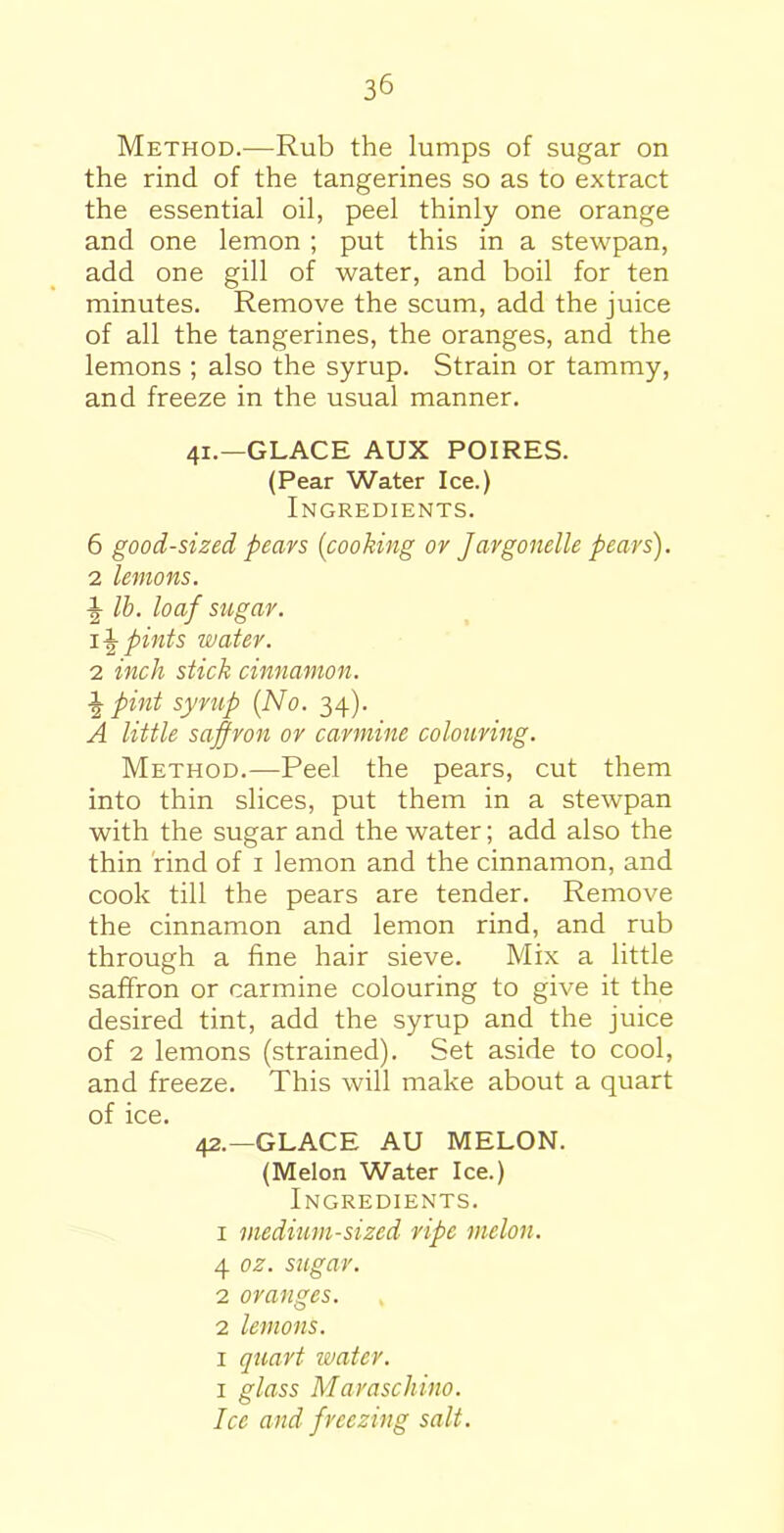 Method.—Rub the lumps of sugar on the rind of the tangerines so as to extract the essential oil, peel thinly one orange and one lemon ; put this in a stewpan, add one gill of water, and boil for ten minutes. Remove the scum, add the juice of all the tangerines, the oranges, and the lemons ; also the syrup. Strain or tammy, and freeze in the usual manner. 41. —GLACE AUX POIRES. (Pear Water Ice.) Ingredients. 6 good-sized pears {cooking or Jargonelle pears). 2 lemons, lb. loaf sugar. 1 \ pints water. 2 inch stick cinnamon. £ pint syrup (No. 34). A little saffron or carmine colouring. Method.—Peel the pears, cut them into thin slices, put them in a stewpan with the sugar and the water; add also the thin rind of 1 lemon and the cinnamon, and cook till the pears are tender. Remove the cinnamon and lemon rind, and rub through a fine hair sieve. Mix a little saffron or carmine colouring to give it the desired tint, add the syrup and the juice of 2 lemons (strained). Set aside to cool, and freeze. This will make about a quart of ice. 42. —GLACE AU MELON. (Melon Water Ice.) Ingredients. 1 medium-sized ripe melon. 4 oz. sugar. 2 oranges. 2 lemons. 1 quart water. 1 glass Maraschino. Ice and freezing salt.