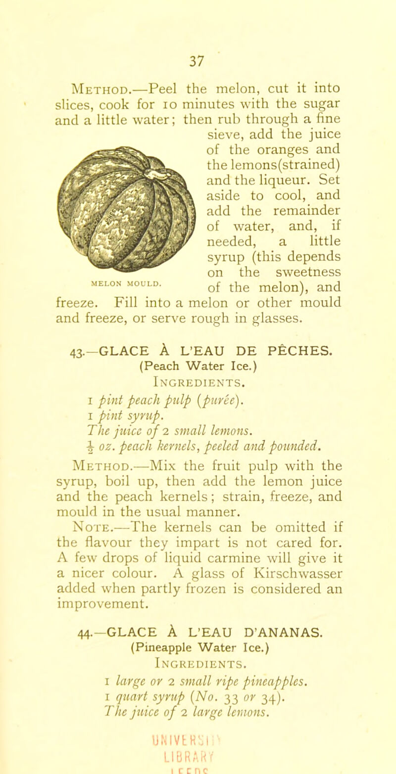 Method.—Peel the melon, cut it into slices, cook for io minutes with the sugar and a little water; then rub through a fine sieve, add the juice of the oranges and the lemons(strained) and the liqueur. Set aside to cool, and add the remainder of water, and, if needed, a little syrup (this depends on the sweetness of the melon), and freeze. Fill into a melon or other mould and freeze, or serve rough in glasses. 43.—GLACE A L’EAU DE PECHES. (Peach Water Ice.) Ingredients. 1 pint peach pulp (puree). 1 pint syrup. The juice of 2 small lemons. ^ oz. peach kernels, peeled and pounded. Method.—Mix the fruit pulp with the syrup, boil up, then add the lemon juice and the peach kernels; strain, freeze, and mould in the usual manner. Note.-—The kernels can be omitted if the flavour they impart is not cared for. A few drops of liquid carmine will give it a nicer colour. A glass of Kirschwasser added when partly frozen is considered an improvement. 44.—GLACE A L’EAU D’ANANAS. (Pineapple Water Ice.) Ingredients. 1 large or 2 small ripe pineapples. 1 quart syrup (No. 33 or 34). The juice of 2 large lemons. UNIVtHol P LIBRARY 1 ccnc