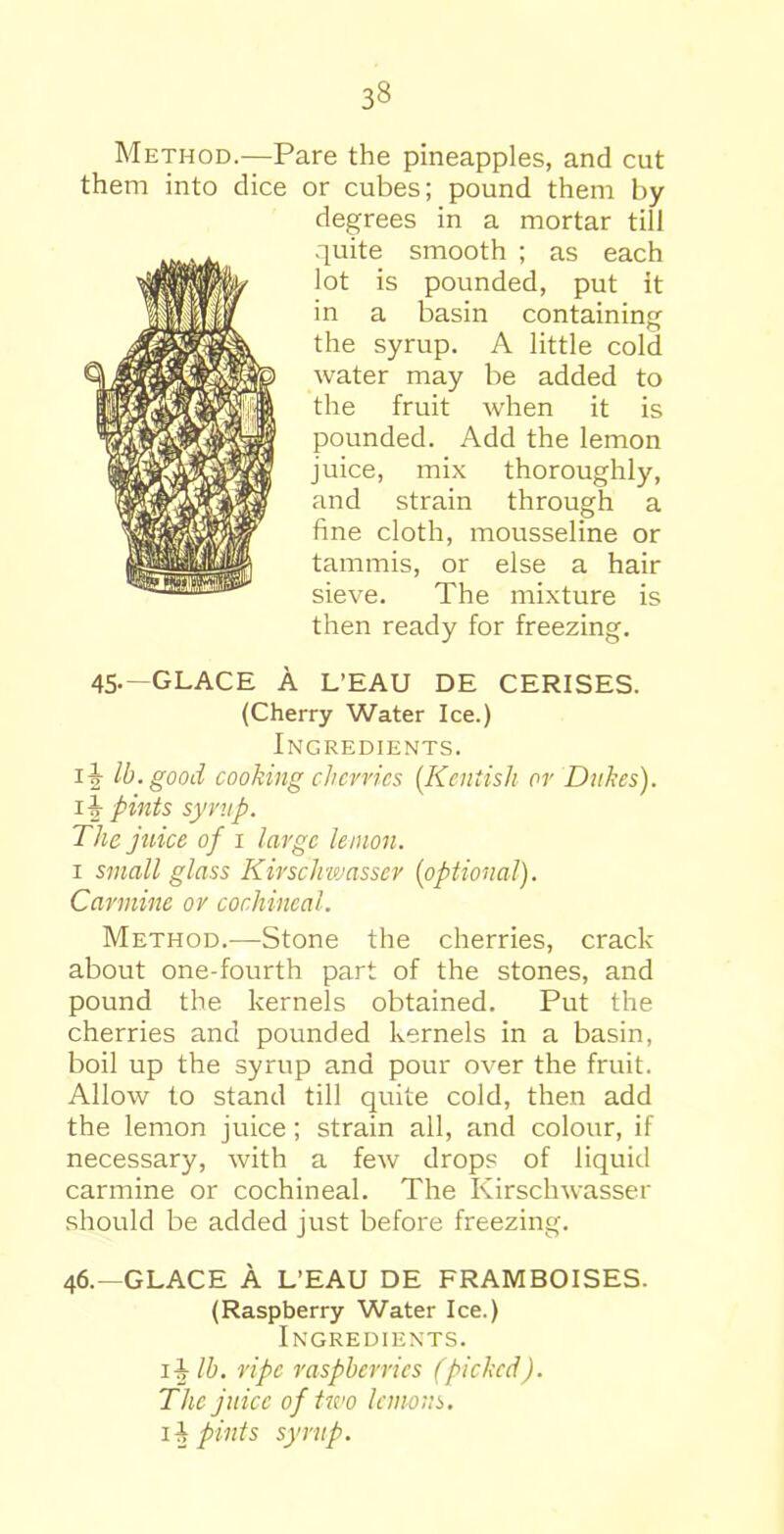 Method.—Pare the pineapples, and cut them into dice or cubes; pound them by degrees in a mortar till quite smooth ; as each lot is pounded, put it in a basin containing the syrup. A little cold water may be added to the fruit when it is pounded. Add the lemon juice, mix thoroughly, and strain through a fine cloth, mousseline or tammis, or else a hair sieve. The mixture is then ready for freezing. 45.—GLACE A L’EAU DE CERISES. (Cherry Water Ice.) Ingredients. iiy lb. good cooking cherries (.Kentish or Dukes), pints syvup. The juice of 1 large lemon. 1 small glass Kivschwassev {optional). Carmine or cochineal. Method.—Stone the cherries, crack about one-fourth part of the stones, and pound the kernels obtained. Put the cherries and pounded kernels in a basin, boil up the syrup and pour over the fruit. Allow to stand till quite cold, then add the lemon juice; strain all, and colour, if necessary, with a few drops of liquid carmine or cochineal. The Kirschwasser should be added just before freezing. 46.—GLACE A L’EAU DE FRAMBOISES. (Raspberry Water Ice.) Ingredients. ii lb. ripe raspberries (picked). The juice of two lemons, lit pints syrup.