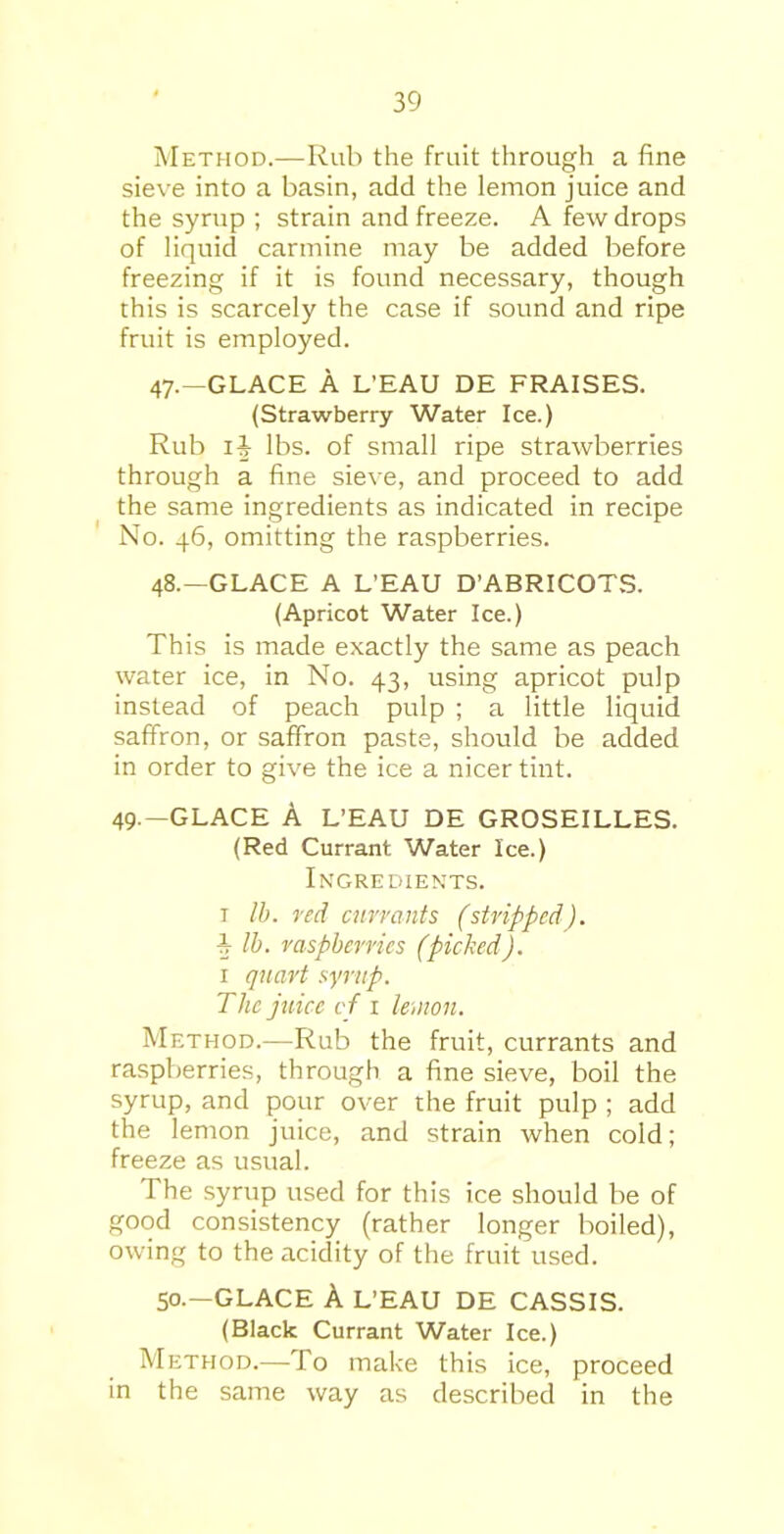 Method.—Rub the fruit through a fine sieve into a basin, add the lemon juice and the syrup ; strain and freeze. A few drops of liquid carmine may be added before freezing if it is found necessary, though this is scarcely the case if sound and ripe fruit is employed. 47. —GLACE A L’EAU DE FRAISES. (Strawberry Water Ice.) Rub lit lbs. of small ripe strawberries through a fine sieve, and proceed to add the same ingredients as indicated in recipe No. 46, omitting the raspberries. 48. —GLACE A L’EAU D’ABRICOTS. (Apricot Water Ice.) This is made exactly the same as peach water ice, in No. 43, using apricot pulp instead of peach pulp ; a little liquid saffron, or saffron paste, should be added in order to give the ice a nicer tint. 49.—GLACE A L’EAU DE GROSEILLES. (Red Currant Water Ice.) Ingredients. 1 lb. red currants (stripped), lb. raspberries (picked). 1 quart syrup. The juice if 1 lemon. Method.—Rub the fruit, currants and raspberries, through a fine sieve, boil the syrup, and pour over the fruit pulp ; add the lemon juice, and strain when cold; freeze as usual. The syrup used for this ice should be of good consistency (rather longer boiled), owing to the acidity of the fruit used. 50.—GLACE A L’EAU DE CASSIS. (Black Currant Water Ice.) Method.—To make this ice, proceed in the same way as described in the