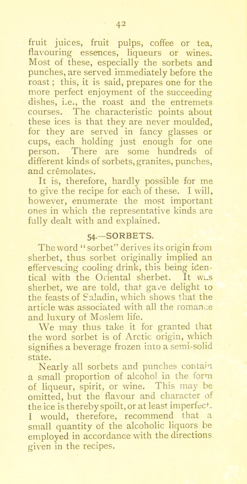 fruit juices, fruit pulps, coffee or tea, flavouring essences, liqueurs or wines. Most of these, especially the sorbets and punches, are served immediately before the roast; this, it is said, prepares one for the more perfect enjoyment of the succeeding dishes, i.e., the roast and the entremets courses. The characteristic points about these ices is that they are never moulded, for they are served in fancy glasses or cups, each holding just enough for one person. There are some hundreds of different kinds of sorbets, granites, punches, and cremolates. It is, therefore, hardly possible for me to give the recipe for each of these. I will, however, enumerate the most important ones in which the representative kinds are fully dealt with and explained. 54.—SORBETS. The word “sorbet” derives its origin from sherbet, thus sorbet originally implied an effervescing cooling drink, this being iden- tical with the Oriental sherbet. It was sherbet, we are told, that gave delight to the feasts of Saladin, which shows that the article was associated with all the romance and luxury of Moslem life. We may thus take it for granted that the word sorbet is of Arctic origin, which signifies a beverage frozen into a semi-solid state. Nearly all sorbets and punches contain a small proportion of alcohol in the form of liqueur, spirit, or wine. This may be omitted, but the flavour and character of the ice is thereby spoilt, or at least imperfect. I would, therefore, recommend that a small quantity of the alcoholic liquors be employed in accordance with the directions given in the recipes.