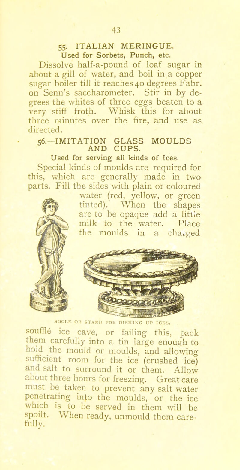 55- ITALIAN MERINGUE. Used for Sorbets, Punch, etc. Dissolve half-a-pound of loaf sugar in about a gill of water, and boil in a copper sugar boiler till it reaches 40 degrees Fahr. on Senn’s saccharometer. Stir in by de- grees the whites of three eggs beaten to a very stiff froth. Whisk this for about three minutes over the fire, and use as directed. 56.—IMITATION GLASS MOULDS AND CUPS. Used for serving all kinds of Ices. Special kinds of moulds are required for this, which are generally made in two parts. Fill the sides with plain or coloured water (red, yellow, or green tinted). When the shapes are to be opaque add a little milk to the water. Place the moulds in a charged SOCLE OR STAND FOR DISHING UP ICES. souffle ice cave, or failing this, pack them carefully into a tin large enough to ho;d the mould or moulds, and allowing sufficient room for the ice (crushed ice) and salt to surround it or them. Allow about three hours for freezing. Great care must be taken to prevent any salt water penetrating into the moulds, or the ice which is to be served in them will be spoilt. When ready, unmould them care- fully.