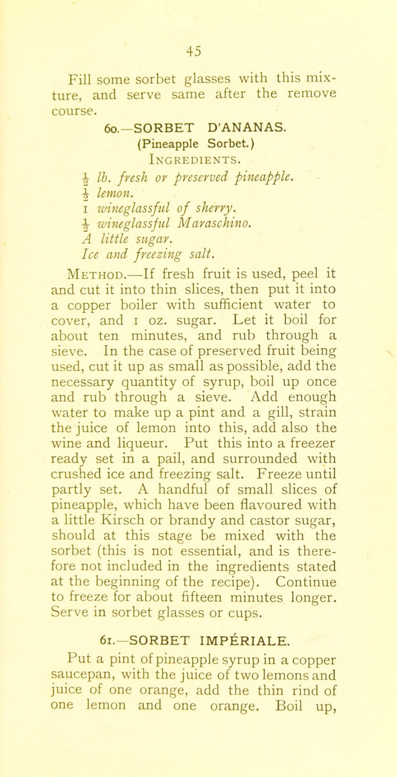 Fill some sorbet glasses with this mix- ture, and serve same after the remove course. 60. — SORBET D’ANANAS. (Pineapple Sorbet.) Ingredients. i lb. fresh or preserved pineapple. | lemon. i wineglassful of sherry. 4 wineglassful Maraschino. A little sugar. Ice and freezing salt. Method.—If fresh fruit is used, peel it and cut it into thin slices, then put it into a copper boiler with sufficient water to cover, and i oz. sugar. Let it boil for about ten minutes, and rub through a sieve. In the case of preserved fruit being used, cut it up as small as possible, add the necessary quantity of syrup, boil up once and rub through a sieve. Add enough water to make up a pint and a gill, strain the juice of lemon into this, add also the wine and liqueur. Put this into a freezer ready set in a pail, and surrounded with crushed ice and freezing salt. Freeze until partly set. A handful of small slices of pineapple, which have been flavoured with a little Kirsch or brandy and castor sugar, should at this stage be mixed with the sorbet (this is not essential, and is there- fore not included in the ingredients stated at the beginning of the recipe). Continue to freeze for about fifteen minutes longer. Serve in sorbet glasses or cups. 61. —SORBET IMPERIALE. Put a pint of pineapple syrup in a copper saucepan, with the juice of two lemons and juice of one orange, add the thin rind of one lemon and one orange. Boil up,