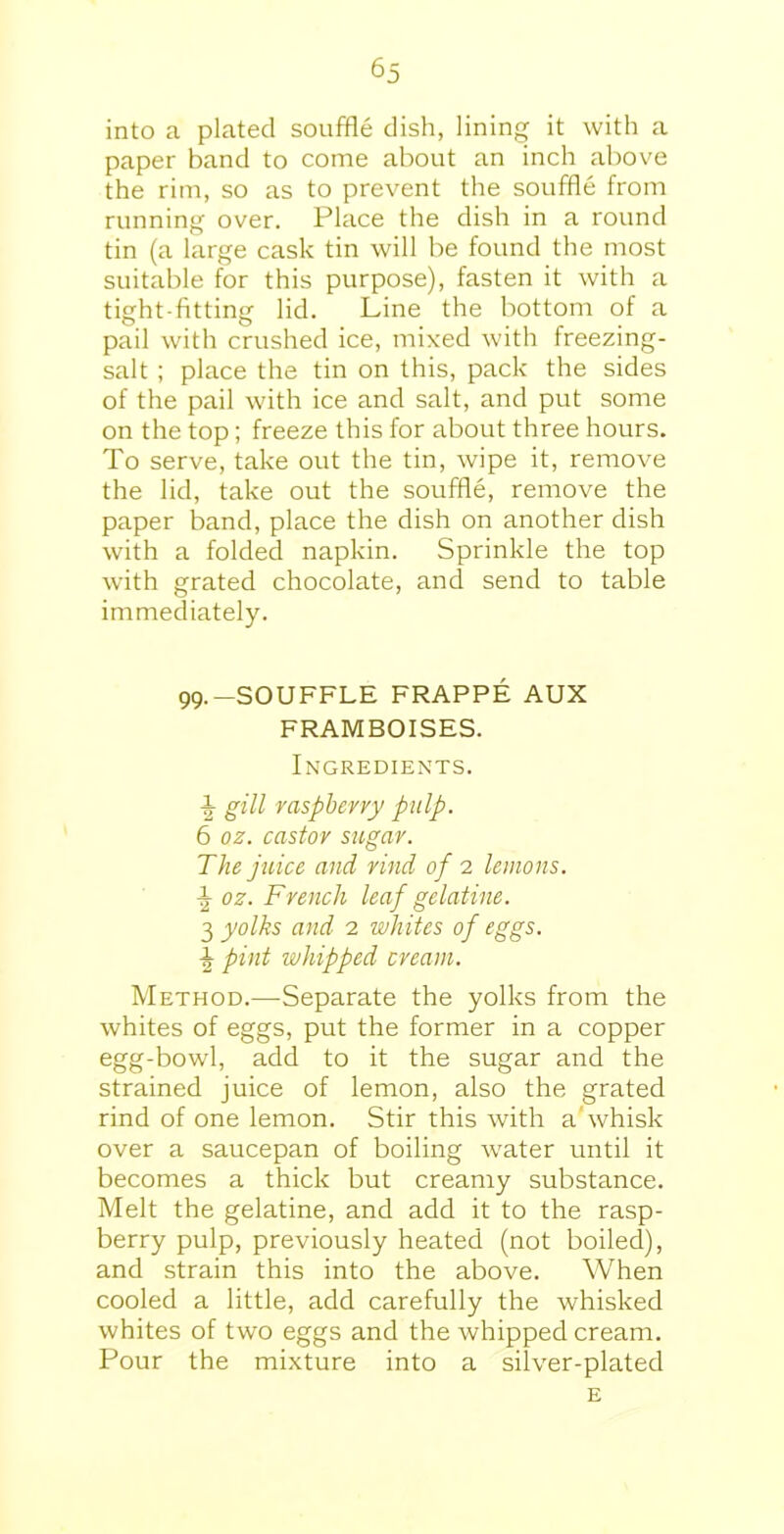 into a plated souffle dish, lining it with a paper band to come about an inch above the rim, so as to prevent the souffle from running over. Place the dish in a round tin (a large cask tin will be found the most suitable for this purpose), fasten it with a tight-fitting lid. Line the bottom of a pail with crushed ice, mixed with freezing- salt ; place the tin on this, pack the sides of the pail with ice and salt, and put some on the top; freeze this for about three hours. To serve, take out the tin, wipe it, remove the lid, take out the souffle, remove the paper band, place the dish on another dish with a folded napkin. Sprinkle the top with grated chocolate, and send to table immediately. 99.-SOUFFLE FRAPPE AUX FRAMBOISES. Ingredients. gill raspberry pulp. 6 oz. castor sugar. The juice and rind of 2 lemons. ^ oz. French leaf gelatine. 3 yolks and 2 whites of eggs. \ pint whipped cream. Method.—Separate the yolks from the whites of eggs, put the former in a copper egg-bowl, add to it the sugar and the strained juice of lemon, also the grated rind of one lemon. Stir this with a'whisk over a saucepan of boiling water until it becomes a thick but creamy substance. Melt the gelatine, and add it to the rasp- berry pulp, previously heated (not boiled), and strain this into the above. When cooled a little, add carefully the whisked whites of two eggs and the whipped cream. Pour the mixture into a silver-plated E
