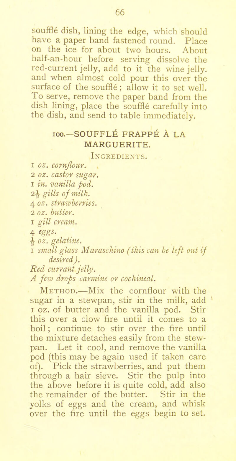 souffle dish, lining the edge, which should have a paper band fastened round. Place on the ice for about two hours. About half-an-hour before serving dissolve the red-current jelly, add to it the wine jelly, and when almost cold pour this over the surface of the souffle; allow it to set well. To serve, remove the paper band from the dish lining, place the souffle carefully into the dish, and send to table immediately. ioo.—SOUFFLE FRAPPE A LA MARGUERITE. Ingredients. 1 oz. cornflour. 2 oz. castor sugar. 1 in. vanilla pod. 2i gills of milk. 4 oz. strawberries. 2 oz. butter. i gill cream. 4 eSSs- ^ oz. gelatine. i small glass Maraschino (this can be left out if desired ). Red currant jelly. A few drops carmine or cochineal. Method.—Mix the cornflour with the sugar in a stewpan, stir in the milk, add i oz. of butter and the vanilla pod. Stir this over a clow fire until it comes to a boil; continue to stir over the fire until the mixture detaches easily from the stew- pan. Let it cool, and remove the vanilla pod (this may be again used if taken care of). Pick the strawberries, and put them through a hair sieve. Stir the pulp into the above before it is quite cold, add also the remainder of the butter. Stir in the yolks of eggs and the cream, and whisk over the fire until the eggs begin to set.