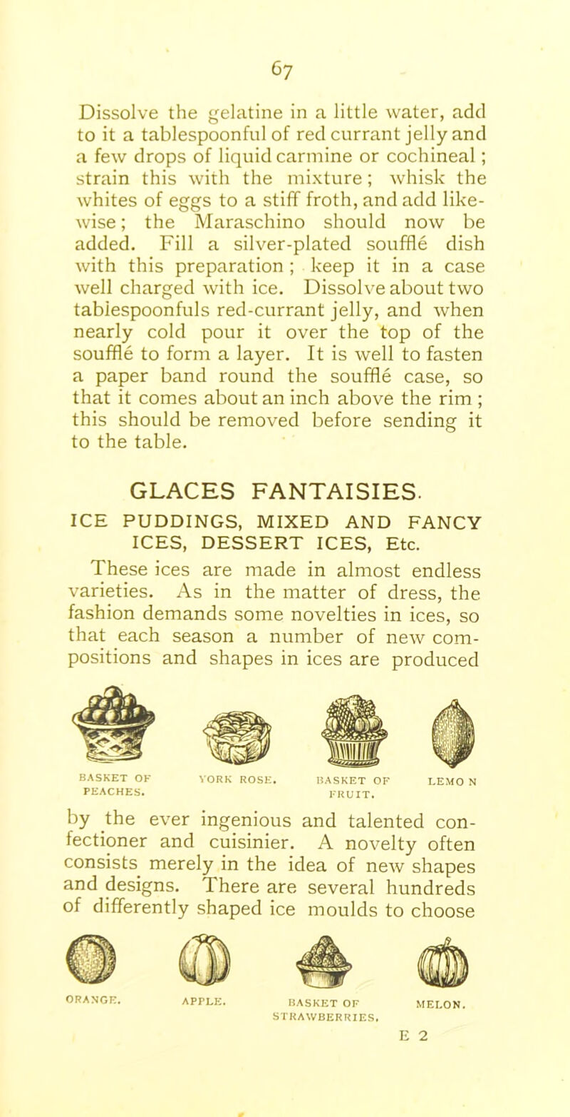 Dissolve the gelatine in a little water, add to it a tablespoonful of red currant jelly and a few drops of liquid carmine or cochineal; strain this with the mixture; whisk the whites of eggs to a stiff froth, and add like- wise ; the Maraschino should now be added. Fill a silver-plated souffle dish with this preparation ; keep it in a case well charged with ice. Dissolve about two tabiespoonfuls red-currant jelly, and when nearly cold pour it over the top of the souffle to form a layer. It is well to fasten a paper band round the souffle case, so that it comes about an inch above the rim ; this should be removed before sending it to the table. GLACES FANTAISIES. ICE PUDDINGS, MIXED AND FANCY ICES, DESSERT ICES, Etc. These ices are made in almost endless varieties. As in the matter of dress, the fashion demands some novelties in ices, so that each season a number of new com- positions and shapes in ices are produced BASKET OK YORK ROSE. BASKET OF LEMO N PEACHES. FRUIT. by the ever ingenious and talented con- fectioner and cuisinier. A novelty often consists merely in the idea of new shapes and designs. There are several hundreds of differently shaped ice moulds to choose ORANGE. APPLE. BASKET OF MELON. STRAWBERRIES. E 2