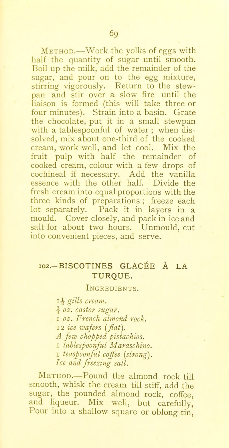 6g Method.—Work the yolks of eggs with half the quantity of sugar until smooth. Boil up the milk, add the remainder of the sugar, and pour on to the egg mixture, stirring vigorously. Return to the stew- pan and stir over a slow fire until the liaison is formed (this will take three or four minutes). Strain into a basin. Grate the chocolate, put it in a small stewpan with a tablespoonful of water ; when dis- solved, mix about one-third of the cooked cream, work well, and let cool. Mix the fruit pulp with half the remainder of cooked cream, colour with a few drops of cochineal if necessary. Add the vanilla essence with the other half. Divide the fresh cream into equal proportions with the three kinds of preparations ; freeze each lot separately. Pack it in layers in a mould. Cover closely, and pack in ice and salt for about two hours. Unmould, cut into convenient pieces, and serve. 102.— BISCOTINES GLACEE A LA TURQUE. Ingredients. i-J- gills cream. f oz. castor sugar. i oz. French almond rock. 12 ice wafers (flat). A few chopped pistachios. i tablespoonful Maraschino. i teaspoonful coffee [strong). Ice and freezing salt. Method.—Pound the almond rock till smooth, whisk the cream till stiff, add the sugar, the pounded almond rock, coffee, and liqueur. Mix well, but carefully, Pour into a shallow square or oblong tin,