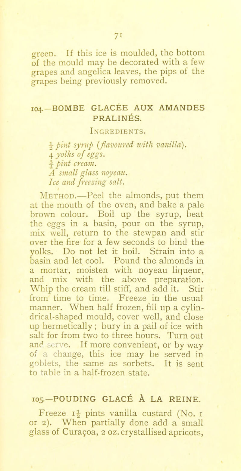 green. If this ice is moulded, the bottom of the mould may be decorated with a few grapes and angelica leaves, the pips of the grapes being previously removed. 104.-BOMBE GLACEE AUX AMANDES PRALINES. Ingredients. pint syrup (flavoured with vanilla). 4 yolks of eggs. f pint cream. A small glass noyeau. Ice and freezing salt. t Method.—Peel the almonds, put them at the mouth of the oven, and bake a pale brown colour. Boil up the syrup, beat the eggs in a basin, pour on the syrup, mix well, return to the stewpan and stir over the fire for a few seconds to bind the yolks. Do not let it boil. Strain into a basin and let cool. Pound the almonds in a mortar, moisten with noyeau liqueur, and mix with the above preparation. Whip the cream till stiff, and add it. Stir from time to time. Freeze in the usual manner. When half frozen, fill up a cylin- drical-shaped mould, cover well, and close up hermetically; bury in a pail of ice with salt for from two to three hours. Turn out and serve. If more convenient, or by way of a change, this ice may be served in goblets, the same as sorbets. It is sent to table in a half-frozen state. 105.—POUDING GLACE A LA REINE. Freeze pints vanilla custard (No. 1 or 2). When partially done add a small glass of Cura?oa, 2 oz. crystallised apricots,