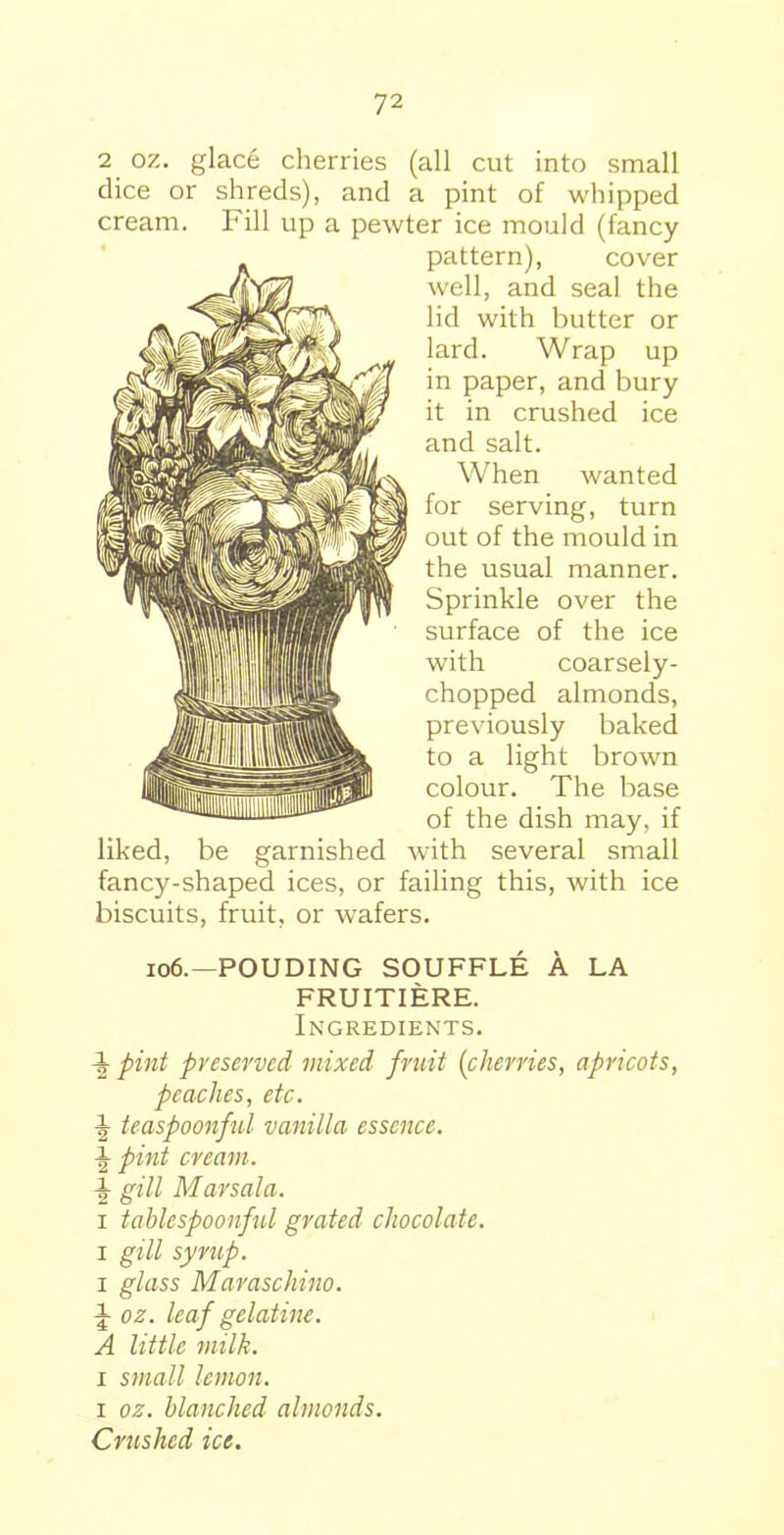2 oz. glace cherries (all cut into small dice or shreds), and a pint of whipped cream. Fill up a pewter ice mould (fancy pattern), cover well, and seal the lid with butter or lard. Wrap up in paper, and bury it in crushed ice and salt. When wanted for serving, turn out of the mould in the usual manner. Sprinkle over the surface of the ice with coarsely- chopped almonds, previously baked to a light brown colour. The base of the dish may, if liked, be garnished with several small fancy-shaped ices, or failing this, with ice biscuits, fruit, or wafers. 106.—POUDING SOUFFLE A LA FRUITIERE. Ingredients. i pint preserved mixed fruit (cherries, apricots, peaches, etc. ^ teaspoonful vanilla essence. pint cream, h gill Marsala. i tablespoonful grated chocolate. i gill syrup. i glass Maraschino. i oz. leaf gelatine. A little milk. r small lemon. i oz. blanched almonds. Crushed ice.