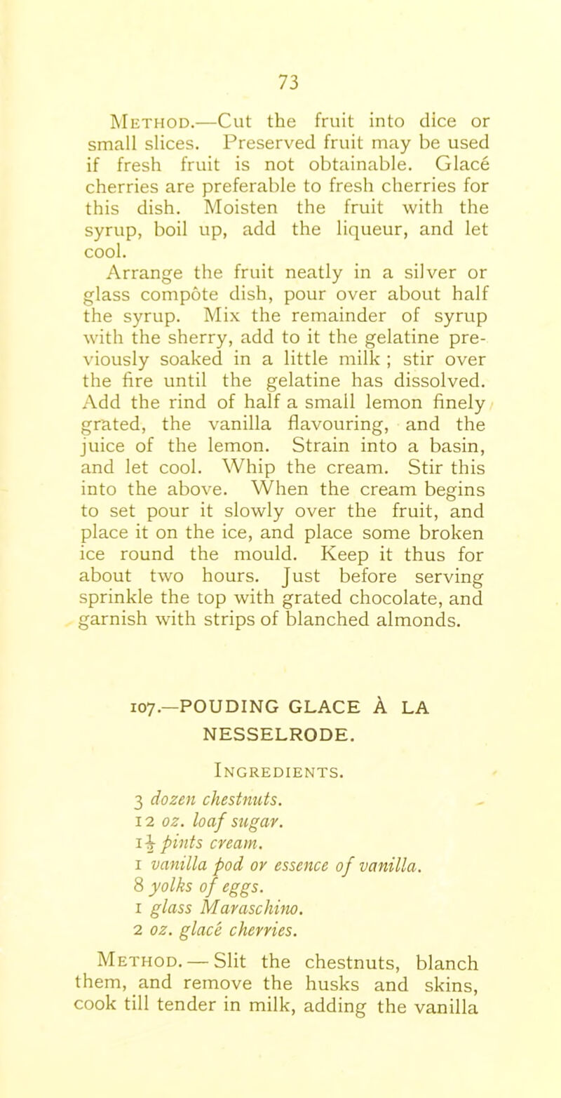 Method.—Cut the fruit into dice or small slices. Preserved fruit may be used if fresh fruit is not obtainable. Glace cherries are preferable to fresh cherries for this dish. Moisten the fruit with the syrup, boil up, add the liqueur, and let cool. Arrange the fruit neatly in a silver or glass compote dish, pour over about half the syrup. Mix the remainder of syrup with the sherry, add to it the gelatine pre- viously soaked in a little milk ; stir over the fire until the gelatine has dissolved. Add the rind of half a small lemon finely grated, the vanilla flavouring, and the juice of the lemon. Strain into a basin, and let cool. Whip the cream. Stir this into the above. When the cream begins to set pour it slowly over the fruit, and place it on the ice, and place some broken ice round the mould. Keep it thus for about two hours. Just before serving sprinkle the top with grated chocolate, and garnish with strips of blanched almonds. 107.—POUDING GLACE A LA NESSELRODE. Ingredients. 3 dozen chestnuts. 12 oz. loaf sugar. 1 •§■ pints cream. x vanilla pod or essence of vanilla. 8 yolks of eggs. 1 glass MarascJmio. 2 oz. glace cherries. Method. —Slit the chestnuts, blanch them, and remove the husks and skins, cook till tender in milk, adding the vanilla