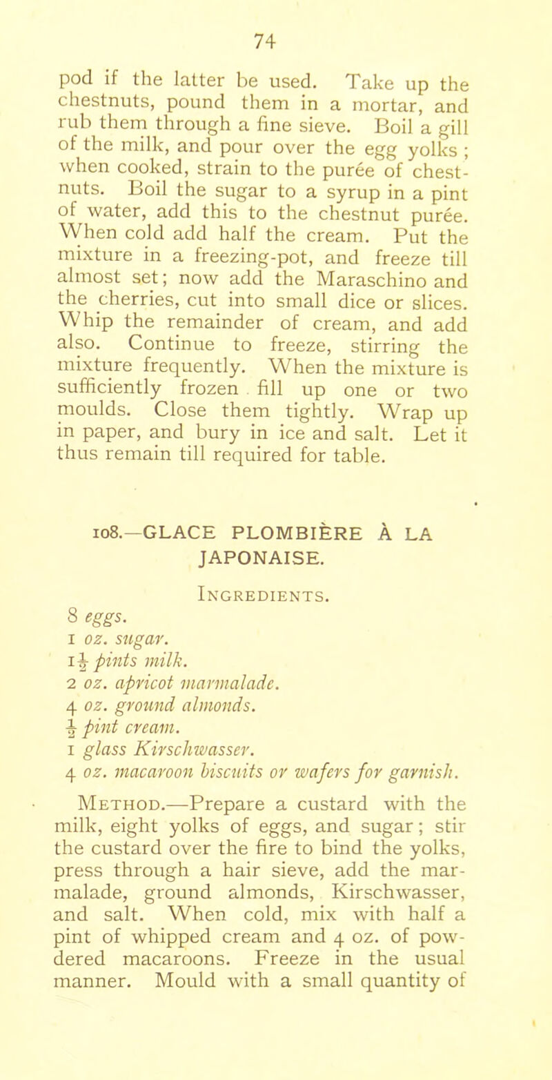 pod if the latter be used. Take up the chestnuts, pound them in a mortar, and rub them through a fine sieve. Boil a gill of the milk, and pour over the egg yolks ; when cooked, strain to the puree of chest- nuts. Boil the sugar to a syrup in a pint of water, add this to the chestnut puree. When cold add half the cream. Put the mixture in a freezing-pot, and freeze till almost set; now add the Maraschino and the cherries, cut into small dice or slices. Whip the remainder of cream, and add also. Continue to freeze, stirring the mixture frequently. When the mixture is sufficiently frozen fill up one or two moulds. Close them tightly. Wrap up in paper, and bury in ice and salt. Let it thus remain till required for table. 108.—GLACE PLOMBIERE A LA JAPONAISE. Ingredients. 8 eggs. 1 oz. sugar. 14 pints milk. 2 oz. apricot marmalade. 4 oz. ground almonds. 4 pint cream. i glass Kirschwasser. 4 oz. macaroon biscuits or wafers for garnish. Method.—Prepare a custard with the milk, eight yolks of eggs, and sugar; stir the custard over the fire to bind the yolks, press through a hair sieve, add the mar- malade, ground almonds, Kirschwasser, and salt. When cold, mix with half a pint of whipped cream and 4 oz. of pow- dered macaroons. Freeze in the usual manner. Mould with a small quantity of