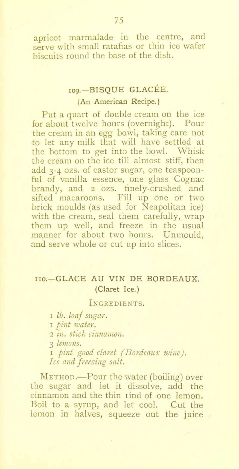 apricot marmalade in the centre, and serve with small ratafias or thin ice wafer biscuits round the base of the dish. 109.- BISQUE GLACEE. (An American Recipe.) Put a quart of double cream on the ice for about twelve hours (overnight). Pour the cream in an egg bowl, taking care not to let any milk that will have settled at the bottom to get into the bowl. Whisk the cream on the ice till almost stiff, then add 3-4 ozs. of castor sugar, one teaspoon- ful of vanilla essence, one glass Cognac brandy, and 2 ozs. finely-crushed and sifted macaroons. Fill up one or two brick moulds (as used for Neapolitan ice) with the cream, seal them carefully, wrap them up well, and freeze in the usual manner for about two hours. Unmould, and serve whole or cut up into slices. no.—GLACE AU VIN DE BORDEAUX. (Claret Ice.) Ingredients. 1 lb. loaf sugar. 1 pint water. 2 in. stick cinnamon. 3 lemons. 1 pint good claret (Bordeaux wine). Ice and freezing salt. Method.—Pour the water (boiling) over the sugar and let it dissolve, add the cinnamon and the thin iind of one lemon. Boil to a syrup, and let cool. Cut the lemon in halves, squeeze out the juice
