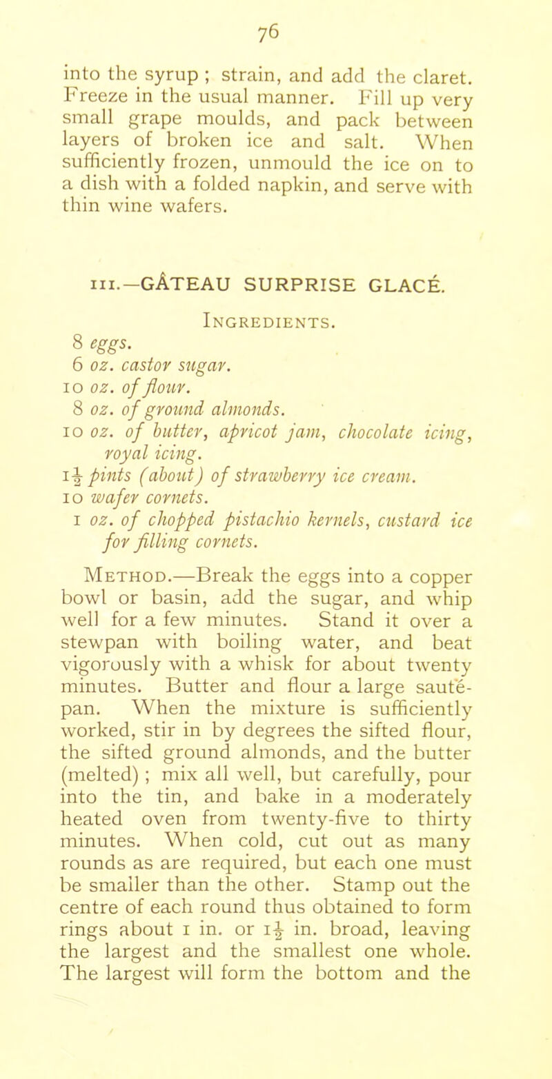 into the syrup ; strain, and add the claret. Freeze in the usual manner. Fill up very small grape moulds, and pack between layers of broken ice and salt. When sufficiently frozen, unmould the ice on to a dish with a folded napkin, and serve with thin wine wafers. III.—gAteau surprise glace. Ingredients. 8 eggs. 6 oz. castor sugar. xo oz. of flour. 8 oz. of ground almonds. io oz. of butter, apricot jam, chocolate icing, royal icing. pints (about) of strawberry ice cream. io wafer cornets. i oz. of chopped pistachio kernels, custard ice for filling cornets. Method.—Break the eggs into a copper bowl or basin, add the sugar, and whip well for a few minutes. Stand it over a stewpan with boiling water, and beat vigorously with a whisk for about twenty minutes. Butter and flour a large saute- pan. When the mixture is sufficiently worked, stir in by degrees the sifted flour, the sifted ground almonds, and the butter (melted); mix all well, but carefully, pour into the tin, and bake in a moderately heated oven from twenty-five to thirty minutes. When cold, cut out as many rounds as are required, but each one must be smaller than the other. Stamp out the centre of each round thus obtained to form rings about i in. or i-| in. broad, leaving the largest and the smallest one whole. The largest will form the bottom and the