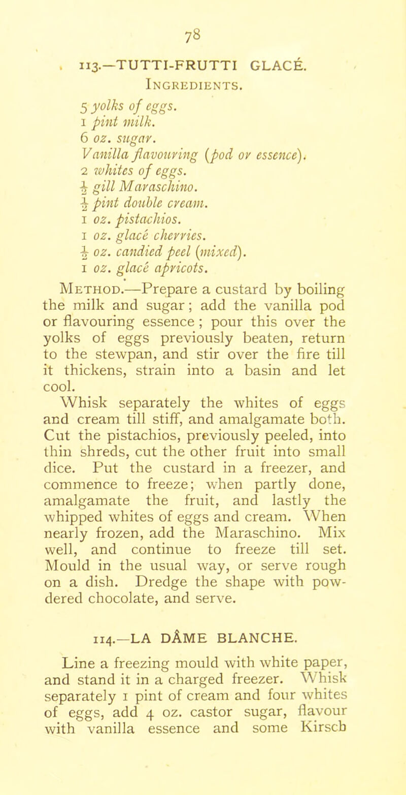 . II3-—TUTTI-FRUTTI GLACE. Ingredients. 5 yolks of eggs. 1 pint milk. 6 oz. sugar. Vanilla flavouring (pod or essence). 2 whites of eggs. k gill Maraschino. \ pint double cream. i oz. pistachios. i oz. glace cherries. i oz. candied peel {mixed). i oz. glace apricots. Method.—Prepare a custard by boiling the milk and sugar; add the vanilla pod or flavouring essence ; pour this over the yolks of eggs previously beaten, return to the stewpan, and stir over the fire till it thickens, strain into a basin and let cool. Whisk separately the whites of eggs and cream till stiff, and amalgamate both. Cut the pistachios, previously peeled, into thin shreds, cut the other fruit into small dice. Put the custard in a freezer, and commence to freeze; when partly done, amalgamate the fruit, and lastly the whipped whites of eggs and cream. When nearly frozen, add the Maraschino. Mix well, and continue to freeze till set. Mould in the usual way, or serve rough on a dish. Dredge the shape with pow- dered chocolate, and serve. 114.—LA DAME BLANCHE. Line a freezing mould with white paper, and stand it in a charged freezer. Whisk separately 1 pint of cream and four whites of eggs, add 4 oz. castor sugar, flavour with vanilla essence and some Kirscb