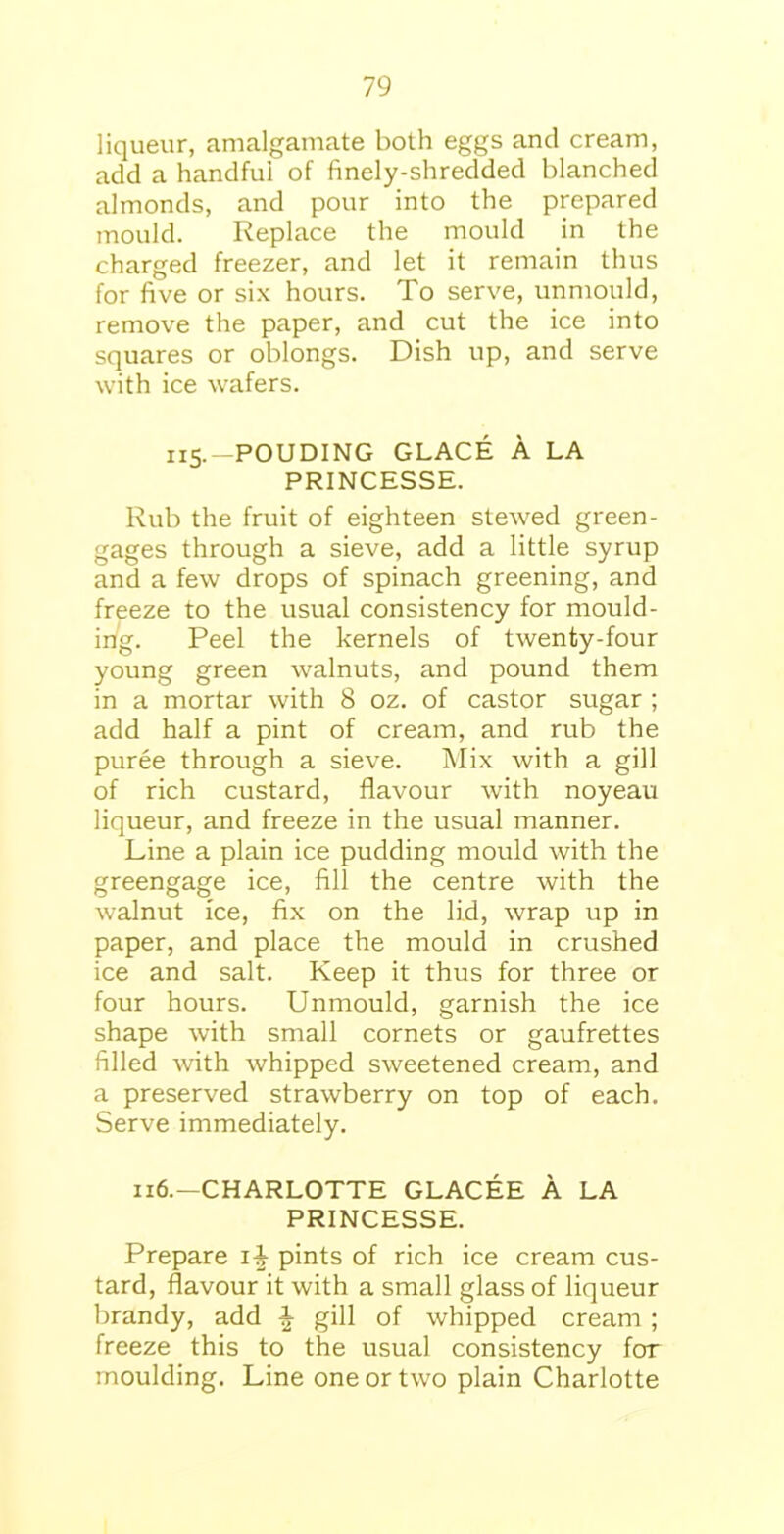 liqueur, amalgamate both eggs and cream, add a handful of finely-shredded blanched almonds, and pour into the prepared mould. Replace the mould in the charged freezer, and let it remain thus for five or six hours. To serve, unmould, remove the paper, and cut the ice into squares or oblongs. Dish up, and serve with ice wafers. 115.—POUDING GLACE A LA PRINCESSE. Rub the fruit of eighteen stewed green- gages through a sieve, add a little syrup and a few drops of spinach greening, and freeze to the usual consistency for mould- ing. Peel the kernels of twenty-four young green walnuts, and pound them in a mortar with 8 oz. of castor sugar ; add half a pint of cream, and rub the puree through a sieve. Mix with a gill of rich custard, flavour with noyeau liqueur, and freeze in the usual manner. Line a plain ice pudding mould with the greengage ice, fill the centre with the walnut ice, fix on the lid, wrap up in paper, and place the mould in crushed ice and salt. Keep it thus for three or four hours. Unmould, garnish the ice shape with small cornets or gaufrettes filled with whipped sweetened cream, and a preserved strawberry on top of each. Serve immediately. 116.—CHARLOTTE GLACEE A LA PRINCESSE. Prepare ii pints of rich ice cream cus- tard, flavour it with a small glass of liqueur brandy, add ^ gill of whipped cream ; freeze this to the usual consistency for moulding. Line one or two plain Charlotte
