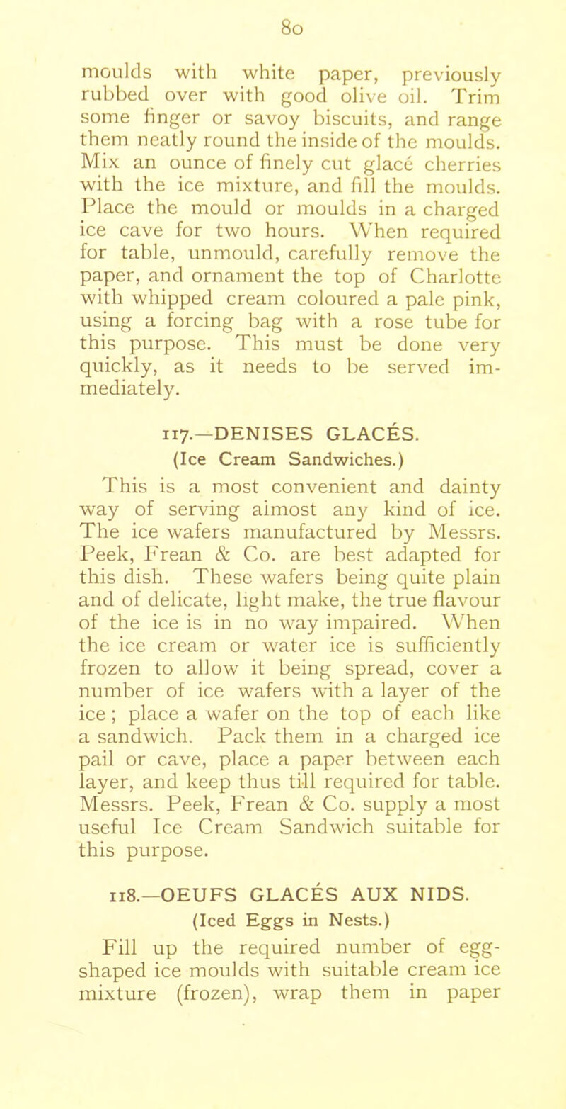 moulds with white paper, previously rubbed over with good olive oil. Trim some hnger or savoy biscuits, and range them neatly round the inside of the moulds. Mix an ounce of finely cut glace cherries with the ice mixture, and fill the moulds. Place the mould or moulds in a charged ice cave for two hours. When required for table, unmould, carefully remove the paper, and ornament the top of Charlotte with whipped cream coloured a pale pink, using a forcing bag with a rose tube for this purpose. This must be done very quickly, as it needs to be served im- mediately. 117.—DENISES GLACES. (Ice Cream Sandwiches.) This is a most convenient and dainty way of serving aimost any kind of ice. The ice wafers manufactured by Messrs. Peek, Frean & Co. are best adapted for this dish. These wafers being quite plain and of delicate, light make, the true flavour of the ice is in no way impaired. When the ice cream or water ice is sufficiently frozen to allow it being spread, cover a number of ice wafers with a layer of the ice; place a wafer on the top of each like a sandwich. Pack them in a charged ice pail or cave, place a paper between each layer, and keep thus till required for table. Messrs. Peek, Frean & Co. supply a most useful Ice Cream Sandwich suitable for this purpose. 118.—OEUFS GLACES AUX NIDS. (Iced Eggs in Nests.) Fill up the required number of egg- shaped ice moulds with suitable cream ice mixture (frozen), wrap them in paper
