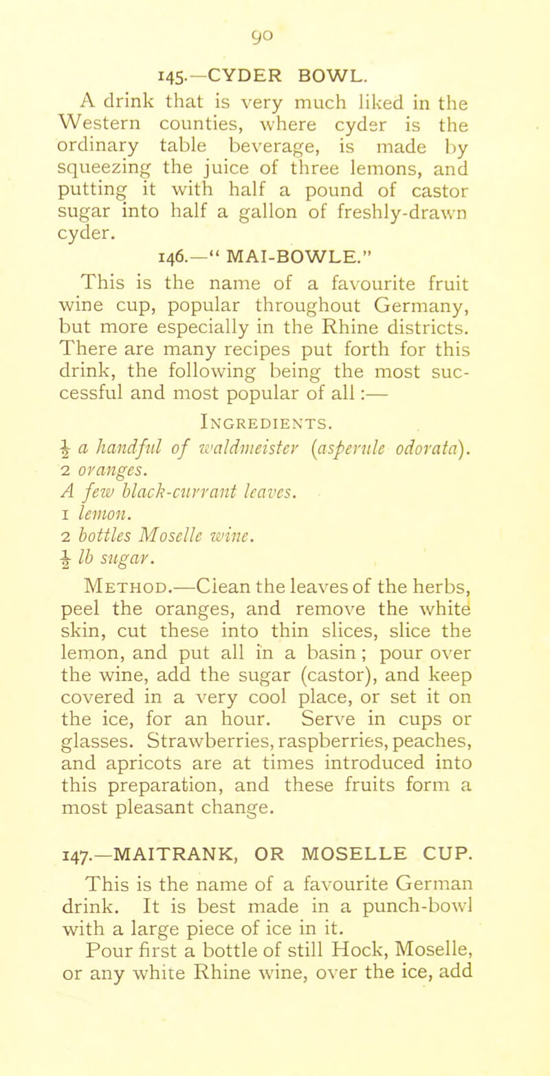 145-—CYDER BOWL. A drink that is very much liked in the Western counties, where cyder is the ordinary table beverage, is made by squeezing the juice of three lemons, and putting it with half a pound of castor sugar into half a gallon of freshly-drawn cyder. 146.—“ MAI-BOWLE.” This is the name of a favourite fruit wine cup, popular throughout Germany, but more especially in the Rhine districts. There are many recipes put forth for this drink, the following being the most suc- cessful and most popular of all:— Ingredients. \ a handful of waldmeister (asperule odorata). 2 oranges. A few black-currant leaves. 1 lemon. 2 bottles Moselle wine, lb sugar. Method.—Clean the leaves of the herbs, peel the oranges, and remove the white skin, cut these into thin slices, slice the lemon, and put all in a basin; pour over the wine, add the sugar (castor), and keep covered in a very cool place, or set it on the ice, for an hour. Serve in cups or glasses. Strawberries, raspberries, peaches, and apricots are at times introduced into this preparation, and these fruits form a most pleasant change. 147.—MAITRANK, OR MOSELLE CUP. This is the name of a favourite German drink. It is best made in a punch-bowl with a large piece of ice in it. Pour first a bottle of still Hock, Moselle, or any white Rhine wine, over the ice, add