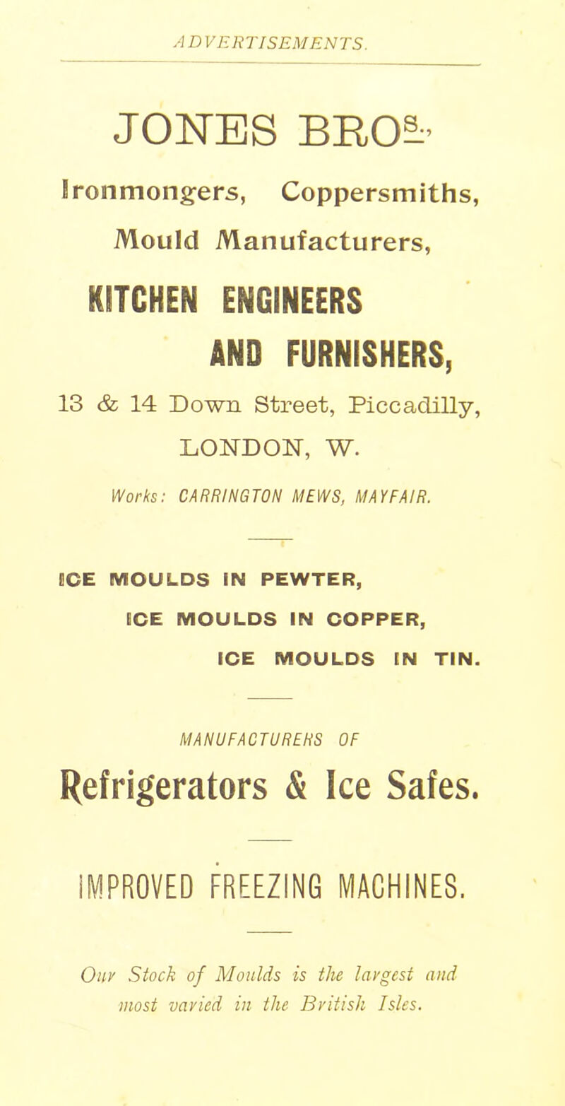 JONES BRO^' Ironmongers, Coppersmiths, Mould Manufacturers, KITCHEN ENGINEERS AND FURNISHERS, 13 & 14 Down Street, Piccadilly, LONDON, W. Works: CARRINGTON MEWS, MAYFAIR. GCE MOULDS IN PEWTER, ECE MOULDS IN COPPER, ICE MOULDS IN TIN. MANUFACTURERS OF Refrigerators & Ice Safes. IMPROVED FREEZING MACHINES. Onv Stock of Moulds is the largest and most varied in the British Isles.