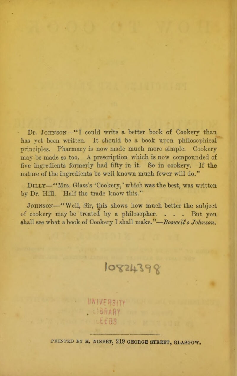Dr. Johnson—“I could write a better book of Cookery than has yet been written. It should be a book upon philosophical principles. Pharmacy is now made much more simple. Cookery may be made so too. A prescription which is now compounded of five ingredients formerly had fifty in it. So in cookery. If the nature of the ingredients be well known much fewer will do. ” Dilly—“Mrs. Glass’s ‘Cookery,’which was the best, was written by Dr. Hill. Half the trade know this.” Johnson—“Well, Sir, this shows how much better the subject of cookery may be treated by a philosopher. . . . But you shall see what a book of Cookery I shall make. ”—BoswclVs John&on. 10*24.-^$ iiK’f yr pcjjy . 'sfURY hit* 05 PRINTED BT H. NISBET, 219 GEORGE STREET, GLASGOW.