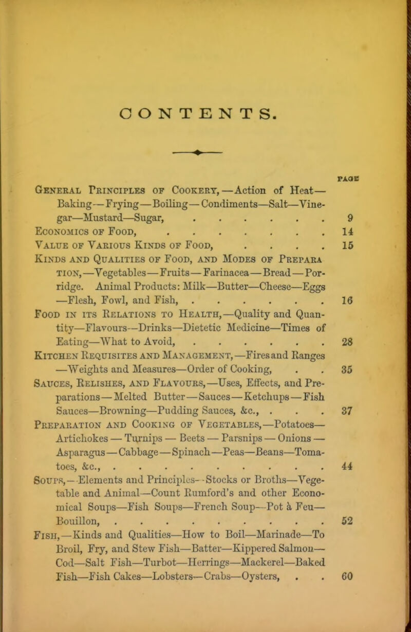 CONTENTS General Principles of Cookery,—Action of Heat— Baking—Frying—Boiling—Condiments—Salt—Vine- gar—Mustard—Sugar, Economics of Food, Value of Various Kinds of Food, .... Kinds and Qualities of Food, and Modes of Frepara tion, —V egetables—Fruits—Farinacea—Bread—Por- ridge. Animal Products: Milk—Butter—Cheese—Eggs —Flesh, Fowl, and Fish, Food in its Relations to Health,—Quality and Quan- tity—Flavours—Drinks—Dietetic Medicine—Times of Eating—What to Avoid, Kitchen Requisites and Management,—Firesand Ranges —Weights and Measures—Order of Cooking, Sauces, Relishes, and Flavours,—Uses, Effects, and Pre- parations — Melted Butter—Sauces—Ketchups—Fish Sauces—Browning—Pudding Sauces, &c., . Preparation and Cooking of Vegetables,—Potatoes— Artichokes — Turnips — Beets — Parsnips — Onions — Asparagus—Cabbage—Spinach —Peas—Beans—Toma- toes, &c., Sours,—Elements and Principles--Stocks or Broths—Vege- table and Animal—Count Rumford’s and other Econo- mical Soups—Fish Soups—French Soup—Pot a Feu— Bouillon, Fish,—Kinds and Qualities—How to Boil—Marinade—To Broil, Fry, and Stew Fish—Batter—Kippered Salmon— Cod—Salt Fish—Turbot—Herrings—Mackerel—Baked Fish—Fish Cakes—Lobsters—Crabs—Oysters, PAoe 9 14 15 16 28 35 37 44 52 60