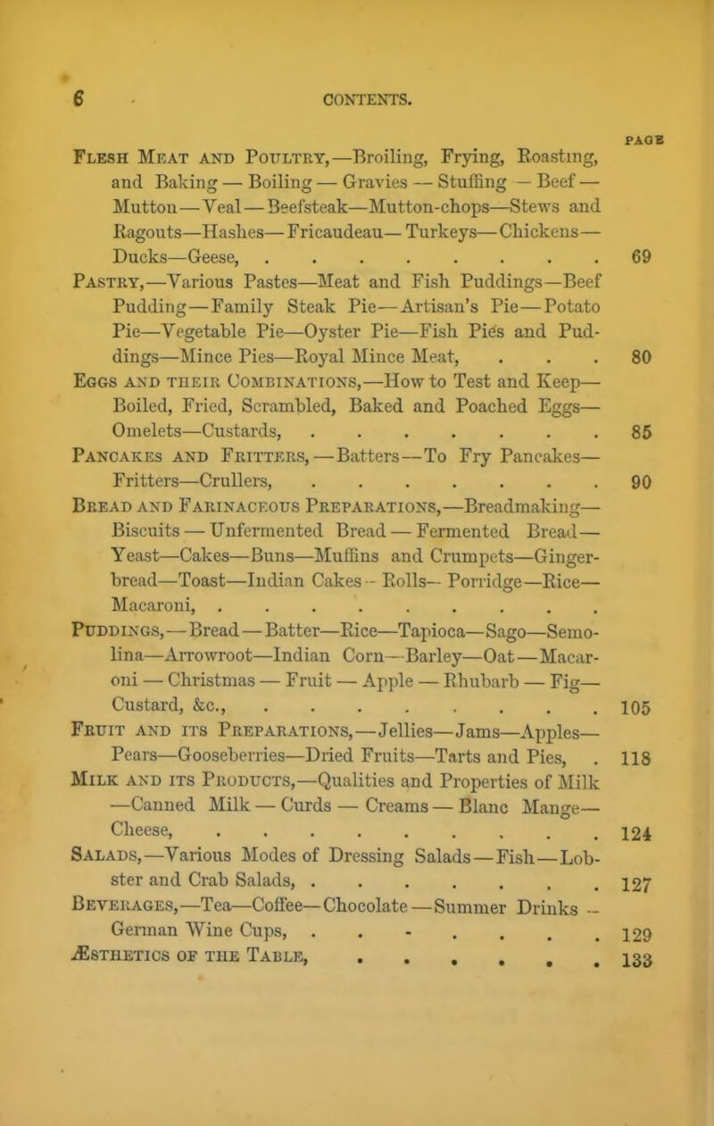 Flesh Meat and Poultry,—Broiling, Frying, Roasting, and Baking — Boiling — Gravies — Stuffing — Beef — Mutton—Veal—Beefsteak—Mutton- chops—Stews and Ragouts—Hashes—Fricaudeau— Turkeys—Chickens— Ducks—Geese, Pastry,—Various Pastes—Meat and Fish Puddings—Beef Pudding—Family Steak Pie—Artisan’s Pie—Potato Pie—Vegetable Pie—Oyster Pie—Fish Pies and Pud- dings—Mince Pies—Royal Mince Meat, Eggs and their Combinations,—Howto Test and Keep— Boiled, Fried, Scrambled, Baked and Poached Eggs— Omelets—Custards, ....... Pancakes and Fritters,—Batters—To Fry Pancakes— Fritters—Crullers, Bread and Farinaceous Preparations,—Breadmaking— Biscuits — Unfermented Bread — Fermented Bread— Yeast—Cakes—Buns—Muffins and Crumpets—Ginger- bread—Toast—Indian Cakes-* Rolls— Porridge—Rice— Macaroni, ......... Puddin gs,—Bread—Batter—Rice—Tapioca—Sago—Semo- lina—Arrowroot—Indian Corn—Barley—Oat—Macar- oni — Christmas — Fruit — Apple — Rhubarb — Fig— Custard, &c., ........ Fruit and its Preparations,—Jellies—Jams—Apples— Pears—Gooseberries—Dried Fruits—Tarts and Pies, Milk and its Products,—Qualities and Properties of Milk —Canned Milk — Curds — Creams — Blanc Mange— Cheese, ......... Salads,—Various Modes of Dressing Salads—Fish—Lob- ster and Crab Salads, Beverages,—Tea—Coffee—Chocolate—Summer Drinks - German Wine Cups, ....... ^Esthetics of the Table, PAOB 69 80 85 90 105 118 124 127 129 133