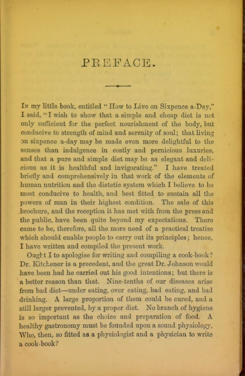 PREFACE. In ray little book, entitled “ How to Live on Sixpence a-Day,” I said, “ I wish to show that a simple and cheap diet is not only sufficient for the perfect nourishment of the body, but conducive to strength of mind and serenity of soul; that living on sixpence a-day may be made even more delightful to the senses than indulgence in costly and pernicious luxuries, and that a pure and simple diet may be as elegant and deli- cious as it is healthful and invigorating.” I have treated briefly and comprehensively in that work of the elements of human nutrition and the dietetic system which I believe to be most conducive to health, and best fitted to sustain all the powers of man in their highest condition. The sale of this brochure, and the reception it has met with from the press and the public, have been quite beyond my expectations. There came to be, therefore, all the more need of a practical treatise which should enable people to carry out its principles; hence, I have written and compiled the present work. Ought I to apologise for writing and compiling a cook-book? Dr. Kitchener is a precedent, and the great Dr. Johnson would have been had he carried out his good intentions; but there is a better reason than that. Nine-tenths of our diseases arise from bad diet—under eating, over eating, bad eating, and bad drinking. A large proportion of them could be cured, and a still larger prevented, by a proper diet. No branch of hygiene is so important as the choice and preparation of food. A healthy gastronomy must be founded upon a sound physiology, Who, then, so fitted as a physiologist and a physician to write a cook-book ?