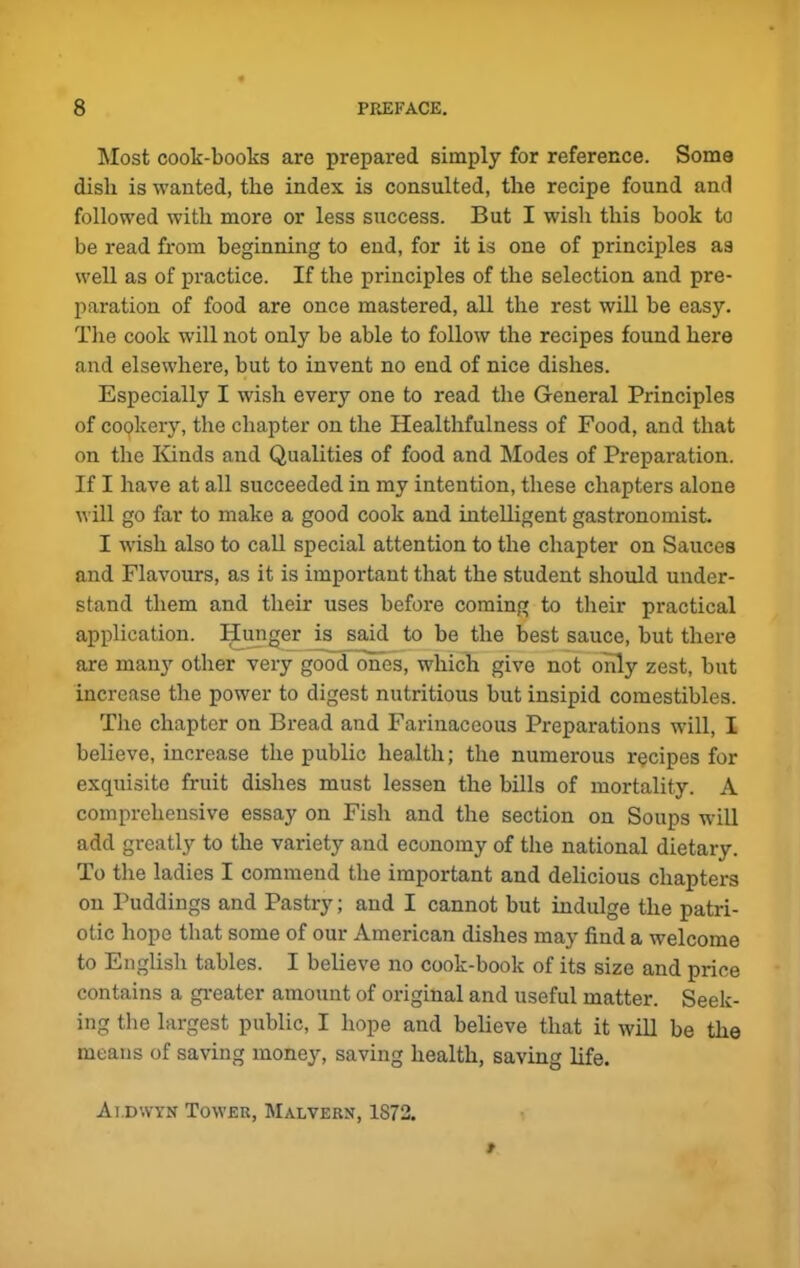 Most cook-books are prepared simply for reference. Soma dish is wanted, the index is consulted, the recipe found and followed with more or less success. But I wish this hook to be read from beginning to end, for it is one of principles as well as of practice. If the principles of the selection and pre- paration of food are once mastered, all the rest will be easy. The cook will not only be able to follow the recipes found here and elsewhere, but to invent no end of nice dishes. Especially I wish every one to read the General Principles of cookery, the chapter on the Healthfulness of Food, and that on the Kinds and Qualities of food and Modes of Preparation. If I have at all succeeded in my intention, these chapters alone will go far to make a good cook and intelligent gastronomist. I wish also to call special attention to the chapter on Sauces and Flavours, as it is important that the student should under- stand them and their uses before coming to their practical application. Hunger is said to be the best sauce, but there are many other very good ones, which give not only zest, but increase the power to digest nutritious but insipid comestibles. The chapter on Bread and Farinaceous Preparations will, I believe, increase the public health; the numerous recipes for exquisite fruit dishes must lessen the bills of mortality. A comprehensive essay on Fish and the section on Soups will add greatly to the variety and economy of the national dietary. To the ladies I commend the important and delicious chapters on Puddings and Pastry; and I cannot but indulge the patri- otic hope that some of our American dishes may find a welcome to English tables. I believe no cook-book of its size and price contains a greater amount of original and useful matter. Seek- ing the largest public, I hope and believe that it will be the means of saving money, saving health, saving life. At.dwyn Tower, Malverx, 1872.