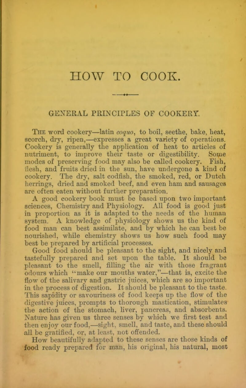 HOW TO COOK. GENERAL PRINCIPLES OF COOKERY. The word cookery—latin coquo, to boil, seethe, bake, heat, scorch, dry, ripen,—expresses a great variety of operations. Cookery is generally the application of heat to articles of nutriment, to improve their taste or digestibility. Some modes of preserving food may also be called cookery. Fish, flesh, and fruits dried in the sun, have undergone a kind of cookery. The dry, salt codfish, the smoked, red, or Dutch herrings, dried and smoked beef, and even ham and sausages are often eaten without further preparation. A good cookery book must be based upon two important sciences, Chemistry and Physiology. All food is good just in proportion as it is adapted to the needs of the human system. A knowledge of physiology shows us the kind of food man can best assimilate, and by which he can best be nourished, while chemistry shows us how such food may best be prepared by artificial processes. Good food should be pleasant to the sight, and nicely and tastefully prepared and set upon the table. It should be pleasant to the smell, filling the air with those fragrant odours which “make our mouths water,”—that is, excite the flow of the salivary and gastric juices, which are so important in the process of digestion. It should be pleasant to the taste. This sapidity or savouriness of food keeps up the flow of the digestive juices, prompts to thorough mastication, stimulates the action of the stomach, liver, pancreas, and absorbents. Nature has given us three senses by which we first test and then enjoy our food,—sight, smell, and taste, and these should all be gratified, or, at least, not offended. How beautifully adapted to these senses are those kinds of food ready prepared for man, his original, his natural, most