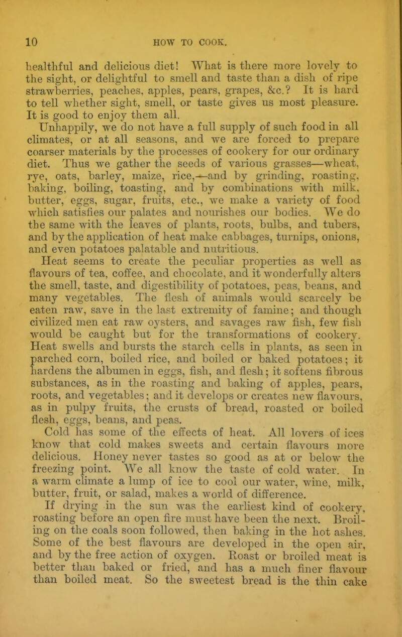 healthful and delicious diet! What is there more lovely to the sight, or delightful to smell and taste than a dish of ripe strawberries, peaches, apples, pears, grapes, &c.? It is hard to tell whether sight, smell, or taste gives us most pleasure. It is good to enjoy them all. Unhappily, we do not have a full supply of such food in all climates, or at all seasons, and we are forced to prepare coarser materials by the processes of cookery for our ordinary diet. Thus we gather the seeds of various grasses—wheat, rye, oats, barley, maize, rice,—and by grinding, roasting, baking, boiling, toasting, and by combinations with milk, butter, eggs, sugar, fruits, etc., we make a variety of food which satisfies our palates and nourishes our bodies. We do the same with the leaves of plants, roots, bulbs, and tubers, and by the application of heat make cabbages, turnips, onions, and even potatoes palatable and nutritious. Heat seems to create the peculiar properties as well as flavours of tea, coffee, and chocolate, and it wonderfully alters the smell, taste, and digestibility of potatoes, peas, beans, and many vegetables. The flesh of animals would scarcely be eaten raw, save in the last extremity of famine; and though civilized men eat raw oysters, and savages raw fish, few fish would be caught but for the transformations of cookery. Heat swells and bursts the starch cells in plants, as seen in parched corn, boiled rice, and boiled or baked potatoes; it hardens the albumen in eggs, fish, and flesh; it softens fibrous substances, as in the roasting and baking of apples, pears, roots, and vegetables; and it develops or creates new flavours, as in pulpy fruits, the crusts of bread, roasted or boiled flesh, eggs, beans, and peas. Cold lias some of the effects of heat. All lovers of ices know that cold makes sweets and certain flavours more delicious. Honey never tastes so good as at or below the freezing point. We all know the taste of cold water. In a warm climate a lump of ice to cool our water, wine, milk, butter, fruit, or salad, makes a world of difference. If drying in the sun was the earliest kind of cookery, roasting before an open fire must have been the next. Broil- ing on the coals soon followed, then baking in the hot ashes. Some of the best flavoiu’S are developed in the open air, and by the free action of oxygen. Roast or broiled meat is better than baked or fried, and has a much finer flavour than boiled meat. So the sweetest bread is the thin cake