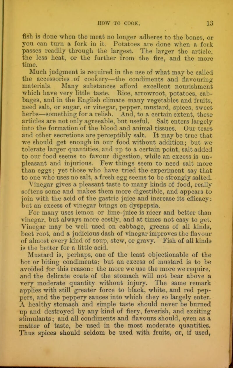 fish is done when the meat no longer adheres to the bones, or you can turn a fork in it. Potatoes are done when a fork passes readily through the largest. The larger the article, the less heat, or the further from the fire, and the more time. Much judgment is required in the use of what may be called the accessories of cookery—the condiments and flavouring materials. Many substances afford excellent nourishment which have very little taste. Rice, arrowroot, potatoes, cab- bages, and in the English climate many vegetables and fruits, need salt, or sugar, or vinegar, pepper, mustard, spices, sweet herbs—something for a relish. And, to a certain extent, these articles are not only agreeable, but useful. Salt enters largely into the formation of the blood and animal tissues. Our tears and other secretions are perceptibly salt. It may be true that we should get enough in our food without addition; but we tolerate larger quantities, and up to a certain point, salt added to our food seems to favour digestion, while an excess is un- pleasant and injurious. Few things seem to need salt more than eggs; yet those who have tried the experiment say that to one who uses no salt, a fresh egg seems to be strongly salted. Vinegar gives a pleasant taste to many kinds of food, really softens some and makes them more digestible, and appears to join with the acid of the gastric juice and increase its efiicacy: but an excess of vinegar brings on dyspepsia. For many uses lemon or lime-juice is nicer and better than vinegar, but always more costly, and at times not easy to get. Vinegar may be well used on cabbage, greens of all kinds, beet root, and a judicious dash of vinegar improves the flavour of almost every kind of soup, stew, or gravy. Fish of all kinds is the better for a little acid. Mustard is, perhaps, one of the least objectionable of the hot or biting condiments; but an excess of mustard is to be avoided for this reason: the more we use the more we require, and the delicate coats of the stomach will not bear above a very moderate quantity without injury. The same remark applies with still greater force to black, white, and red pep- pers, and the peppery sauces into which they so largely enter. A healthy stomach and simple taste should never be burned up and destroyed by any kind of fiery, feverish, and exciting stimulants; and all condiments and flavours should, esven as a matter of taste, be used in the most moderate quantities. Thus spices should seldom be used with fruits, or, if used,