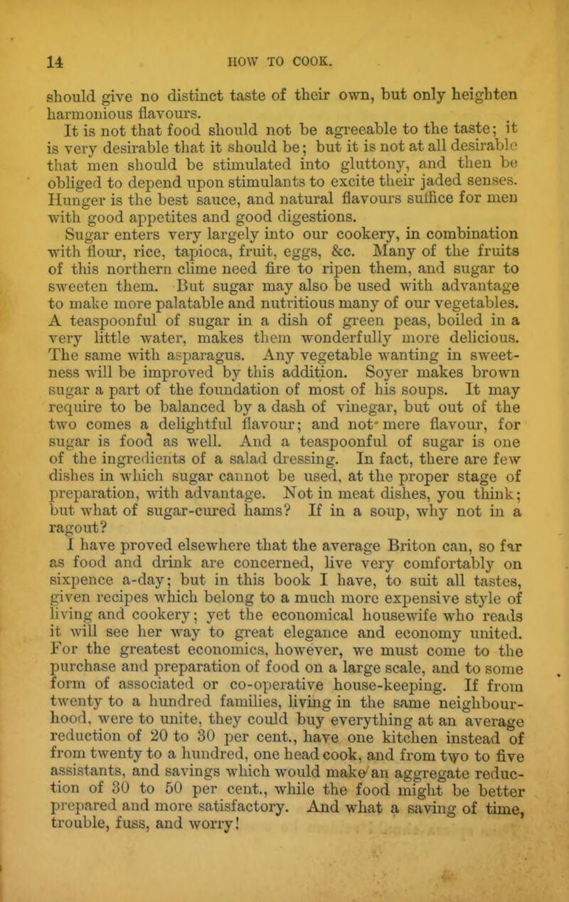 should give no distinct taste of their own, but only heighten harmonious flavours. It is not that food should not be agreeable to the taste; it is very desirable that it should be; but it is not at all desirable that men should be stimulated into gluttony, and then be obliged to depend upon stimulants to excite their jaded senses. Hunger is the best sauce, and natural flavours sulfice for men with good appetites and good digestions. Sugar enters very largely into our cookery, in combination with flour, rice, tapioca, fruit, eggs, &c. Many of the fruits of tliis northern clime need fire to ripen them, and sugar to sweeten them. But sugar may also be used with advantage to make more palatable and nutritious many of our vegetables. A teaspoon ful of sugar in a dish of green peas, boiled in a very little water, makes them wonderfully more delicious. The same with asparagus. Any vegetable wanting in sweet- ness will be improved by this addition. Soyer makes brown sugar a part of the foundation of most of his soups. It may require to be balanced by a dash of vinegar, but out of the two comes a delightful flavour; and not* mere flavour, for sugar is food as well. And a teaspoonful of sugar is one of the ingredients of a salad dressing. In fact, there are few dishes in which sugar cannot be used, at the proper stage of preparation, with advantage. Not in meat dishes, you think; but what of sugar-cured hams? If in a soup, why not in a ragout? I have proved elsewhere that the average Briton can, so far as food and drink are concerned, live very comfortably on sixpence a-day; but in this book I have, to suit all tastes, given recipes which belong to a much more expensive style of living and cookery; yet the economical housewife who reads it will see her way to great elegance and economy united. For the greatest economics, however, we must come to the purchase and preparation of food on a large scale, and to some form of associated or co-operative house-keeping. If from twenty to a hundred families, living in the same neighbour- hood, were to unite, they could buy everything at an average reduction of 20 to 30 per cent., have one kitchen instead of from twenty to a hundred, one head cook, and from t\yo to five assistants, and savings which would make an aggregate reduc- tion of 30 to 50 per cent., while the food might be better prepared and more satisfactory. And what a saving of time, trouble, fuss, and worry!