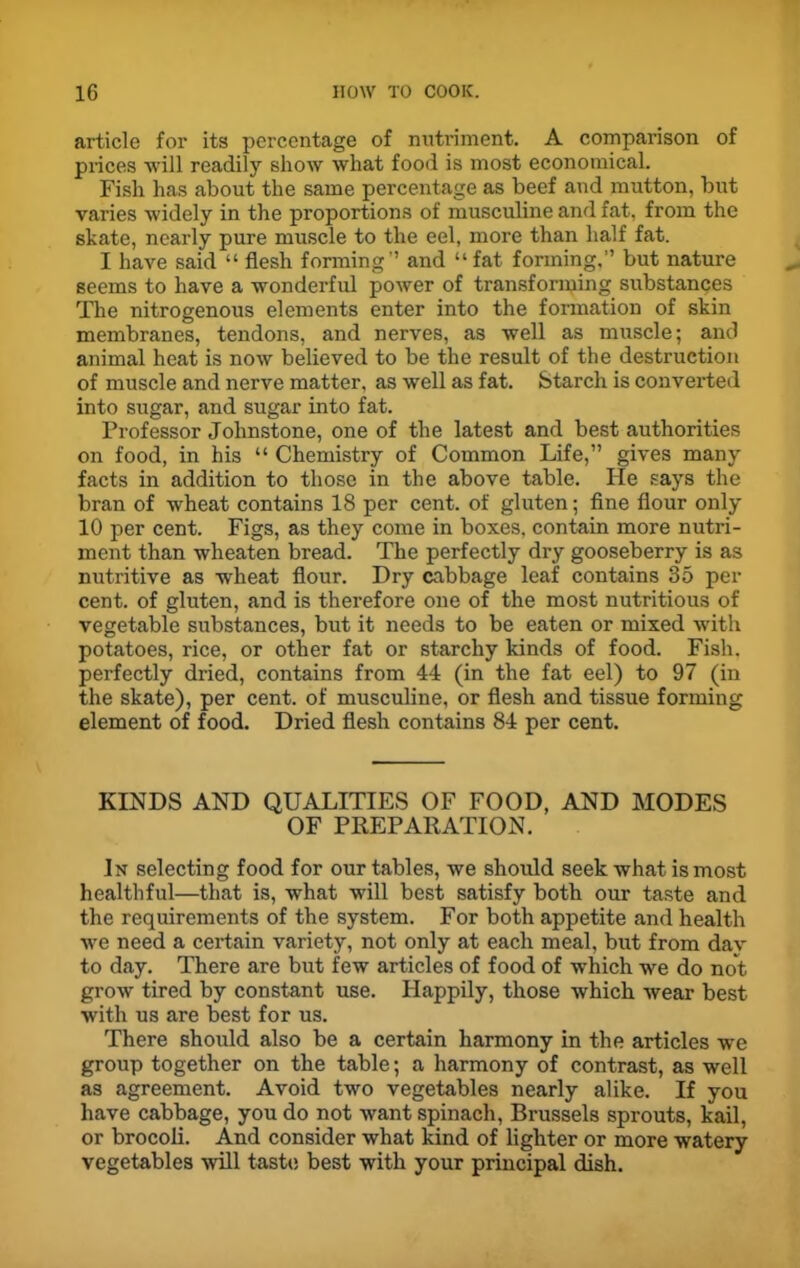 article for its percentage of nutriment. A comparison of prices will readily show what food is most economical. Fish has about the same percentage as beef and mutton, but varies widely in the proportions of musculine and fat, from the skate, nearly pure muscle to the eel, more than half fat. I have said “ flesh forming” and “fat forming,” but nature seems to have a wonderful power of transforming substances The nitrogenous elements enter into the formation of skin membranes, tendons, and nerves, as well as muscle; and animal heat is now believed to be the result of the destruction of muscle and nerve matter, as well as fat. Starch is converted into sugar, and sugar into fat. Professor Johnstone, one of the latest and best authorities on food, in his “ Chemistry of Common Life,” gives many facts in addition to those in the above table. lie says the bran of wheat contains 18 per cent, of gluten; fine flour only 10 per cent. Figs, as they come in boxes, contain more nutri- ment than wheaten bread. The perfectly dry gooseberry is as nutritive as wheat flour. Dry cabbage leaf contains 35 per cent, of gluten, and is therefore one of the most nutritious of vegetable substances, but it needs to be eaten or mixed with potatoes, rice, or other fat or starchy kinds of food. Fish, perfectly dried, contains from 44 (in the fat eel) to 97 (in the skate), per cent, of musculine, or flesh and tissue forming element of food. Dried flesh contains 84 per cent. KINDS AND QUALITIES OF FOOD, AND MODES OF PREPARATION. In selecting food for our tables, we should seek what is most healthful—that is, what will best satisfy both our taste and the requirements of the system. For both appetite and health we need a certain variety, not only at each meal, but from dav to day. There are but few articles of food of which we do not grow tired by constant use. Happily, those which wear best with us are best for us. There should also be a certain harmony in the articles we group together on the table; a harmony of contrast, as well as agreement. Avoid two vegetables nearly alike. If you have cabbage, you do not want spinach, Brussels sprouts, kail, or brocoli. And consider what kind of lighter or more watery vegetables will taste best with your principal dish.