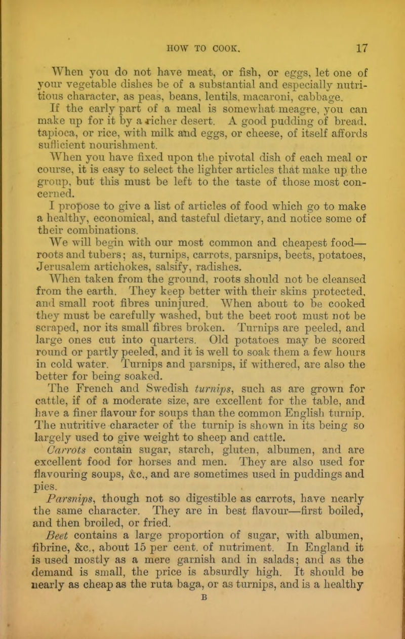 When you do not have meat, or fish, or eggs, let one of your vegetable dishes be of a substantial and especially nutri- tious character, as peas, beans, lentils, macaroni, cabbage. If the early part of a meal is somewhat meagre, you can make up for it by a richer desert. A good pudding of bread, tapioca, or rice, with milk and eggs, or cheese, of itself affords sufficient nourishment. When you have fixed upon the pivotal dish of each meal or course, it is easy to select the lighter articles that make up the group, but this must be left to the taste of those most con- cerned. I propose to give a list of articles of food which go to make a healthy, economical, and tasteful dietary, and notice some of their combinations. We will begin with our most common and cheapest food— roots and tubers; as, turnips, carrots, parsnips, beets, potatoes, Jerusalem artichokes, salsify, radishes. When taken from the ground, roots should not be cleansed from the earth. They keep better with their skins protected, and small root fibres uninjured. When about to be cooked they must be carefully washed, but the beet root must not be scraped, nor its small fibres broken. Turnips are peeled, and large ones cut into quarters. Old potatoes may be scored round or partly peeled, and it is well to soak them a few hours in cold water. Turnips and parsnips, if withered, are also the better for being soaked. The French and Swedish turnips, such as are grown for cattle, if of a moderate size, are excellent for the table, and have a finer flavour for soups than the common English turnip. The nutritive character of the turnip is shown in its being so largely used to give weight to sheep and cattle. Carrots contain sugar, starch, gluten, albumen, and are excellent food for horses and men. They are also used for flavouring soups, &c„ and are sometimes used in puddings and pies. Parsnips, though not so digestible as carrots, have nearly the same character. They are in best flavour—first boiled, and then broiled, or fried. Beet contains a large proportion of sugar, with albumen, fibrine, &c., about 15 per cent, of nutriment. In England it is used mostly as a mere garnish and in salads; and as the demand is small, the price is absurdly high. It should be nearly as cheap as the ruta baga, or as turnips, and is a healthy B