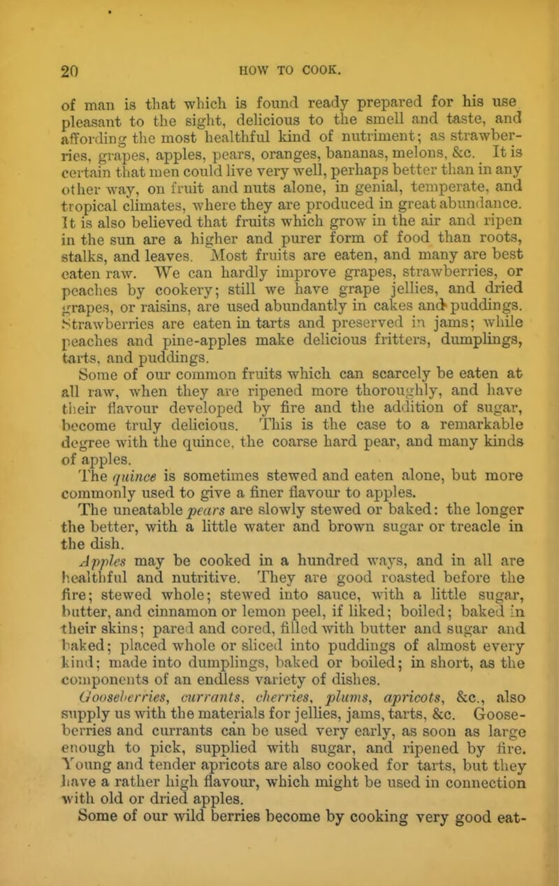 of man is that which is found ready prepared for his use pleasant to the sight, delicious to the smell and taste, and affording the most healthful kind of nutriment; as strawber- ries, grapes, apples, pears, oranges, bananas, melons, &c. It is certain that men could live very well, perhaps better than in any other way, on fruit and nuts alone, in genial, temperate, and tropical climates, where they are produced in great abundance. It is also believed that fruits which grow in the air and ripen in the sun are a higher and purer form of food than roots, stalks, and leaves. Most fruits are eaten, and many are best eaten raw. We can hardly improve grapes, strawberries, or peaches by cookery; still we have grape jellies, and dried grapes, or raisins, are used abundantly in cakes anck puddings. Strawberries are eaten in tarts and preserved in jams; while peaches and pine-apples make delicious fritters, dumplings, tarts, and puddings. Some of our common fruits which can scarcely be eaten at all raw, when they are ripened more thoroughly, and have their flavour developed by fire and the addition of sugar, become truly delicious. This is the case to a remarkable degree with the quince, the coarse hard pear, and many kinds of apples. The quince is sometimes stewed and eaten alone, but more commonly used to give a finer flavour to apples. The uneatable pears are slowly stewed or baked: the longer the better, with a little water and brown sugar or treacle in the dish. Apples may be cooked in a hundred ways, and in all are healthful and nutritive. They are good roasted before the fire; stewed whole; stewed into sauce, with a little sugar, butter, and cinnamon or lemon peel, if liked; boiled; baked in their skins; pared and cored, filled with butter and sugar and baked; placed whole or sliced into puddings of almost every kind; made into dumplings, baked or boiled; in short, as the components of an endless variety of dishes. Gooseberries, currants, cherries, plums, apricots, &c., also supply us with the materials for jellies, jams, tarts, &c. Goose- berries and currants can be used very early, as soon as large enough to pick, supplied with sugar, and ripened by fire. Young and tender apricots are also cooked for tarts, but they have a rather high flavour, which might be used in connection with old or dried apples. Some of our wild berries become by cooking very good eat-