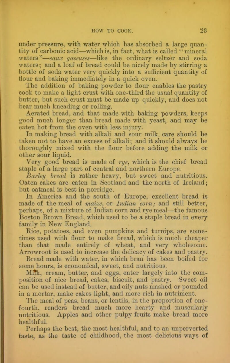 under pressure, with water which has absorbed a large quan- tity of carbonic acid—which is, in fact, what is called “ mineral waters”—eaux gaseuses—like the ordinary seltzer and soda waters; and a loaf of bread could be nicely made by stirring a bottle of soda water very quickly into a sufficient quantity of flour and baking immediately in a quick oven. The addition of baking powder to flour enables the pastry cook to make a light crust with one-third the usual quantity of butter, but such crust must be made up quickly, and does not bear much kneading or rolling. Aerated bread, and that made with baking powders, keeps good much longer than bread made with yeast, and may be eaten hot from the oven with less injury. In making bread with alkali and sour milk, care should be taken not to have an excess of alkali; and it should always be thoroughly mixed with the flour before adding the milk or other sour liquid. Very good bread is made of rye, which is the chief bread staple of a large part of central and noi’tlxei'n Europe. Barley bread is rather heavy, but sweet and nuti’itious. Oaten cakes are eaten in Scotland and the north of Ireland; but oatmeal is best in porridge. In America and the soutli of Europe, excellent bread is made of the meal of maize, or Indian corn; and still better, pei’haps, of a mixture of Indian corn and rye meal—the famous Boston Brown Bread, which used to be a staple bread in every family in New England. Rice, potatoes, and even pumpkins and turnips, are some- times used with flour to make bread, which is much cheaper than that made entirely of wheat, and very wholesome. Arrowroot is used to increase the delicacy of cakes and pastry. Bread made with water, in which bran lias been boiled for some hours, is economical, sweet, and nutritious. Milk, cream, butter, and eggs, enter largely into the com- position of nice bread, cakes, biscuit, and pastry. Sweet oil can be used instead of butter, and oily nuts mashed or pounded in a moi'tar, make cakes light, and more rich in nutriment. The meal of peas, beans, or lentils, in the proportion of one- fourth, renders bread much more hearty and muscularly nutritious. Apples and other pulpy fruits make bread more healthful. Perhaps the best, the most healthful, and to an unperverted taste, as the taste of childhood, the most delicious ways of