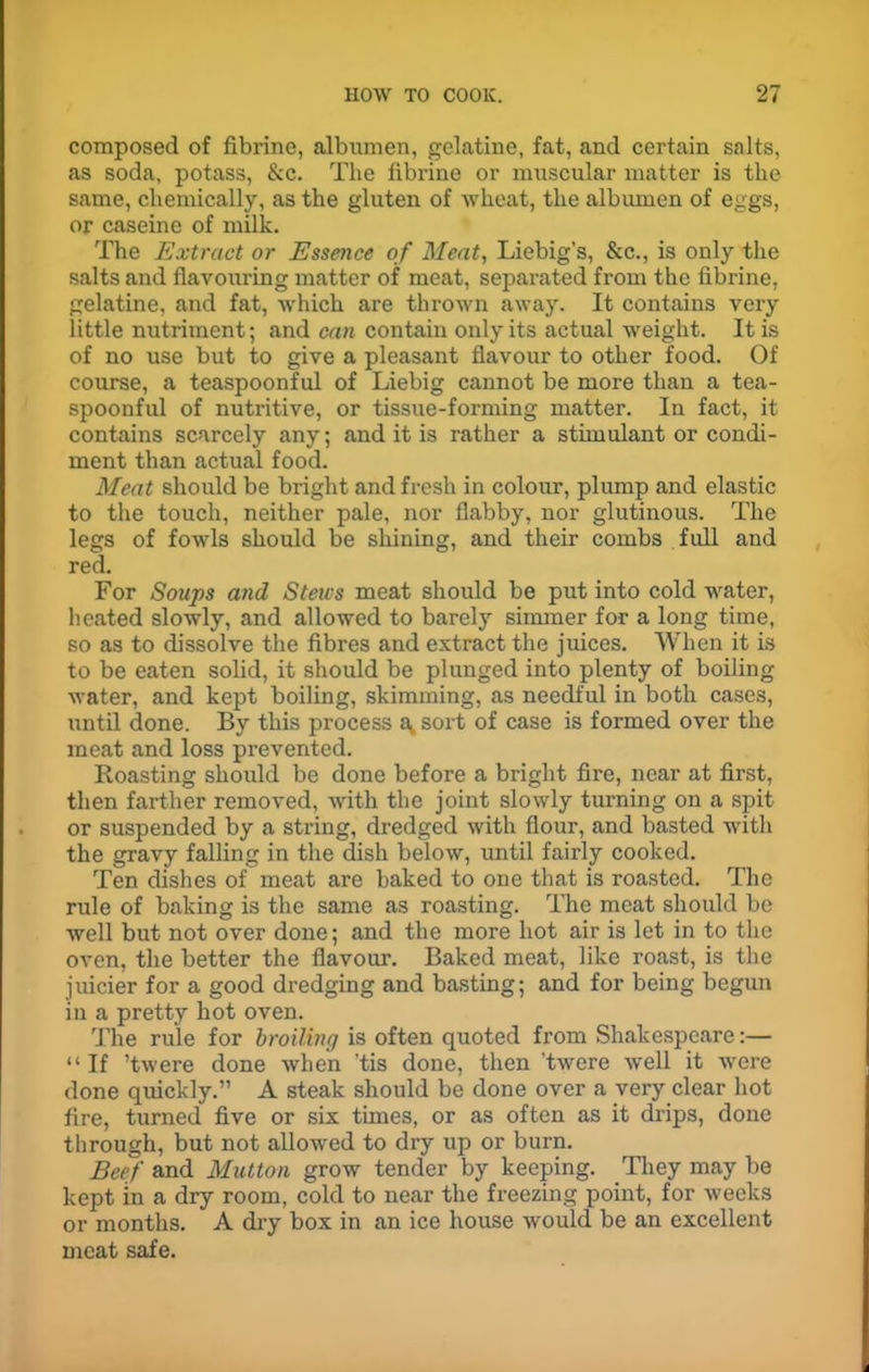 composed of fibrine, albumen, gelatine, fat, and certain salts, as soda, potass, &c. The fibrine or muscular matter is the same, chemically, as the gluten of wheat, the albumen of eggs, or caseine of milk. The Extract or Essence of Meat, Liebig’s, &c., is only the salts and flavouring matter of meat, separated from the fibrine, gelatine, and fat, which are thrown away. It contains very little nutriment; and can contain only its actual weight. It is of no use but to give a pleasant flavour to other food. Of course, a teaspoonful of Liebig cannot be more than a tea- spoonful of nutritive, or tissue-forming matter. In fact, it contains scarcely any; and it is rather a stimulant or condi- ment than actual food. Meat should be bright and fresh in colour, plump and elastic to the touch, neither pale, nor flabby, nor glutinous. The legs of fowls should be shining, and their combs full and red. For Soups and Stews meat should be put into cold water, heated slowly, and allowed to barely simmer for a long time, so as to dissolve the fibres and extract the juices. When it is to be eaten solid, it should be plunged into plenty of boiling water, and kept boiling, skimming, as needful in both cases, until done. By this process av sort of case is formed over the meat and loss prevented. Roasting should be done before a bright fire, near at first, then farther removed, with the joint slowly turning on a spit or suspended by a string, dredged with flour, and basted with the gravy falling in the dish below, until fairly cooked. Ten dishes of meat are baked to one that is roasted. The rule of baking is the same as roasting. The meat should be well but not over done; and the more hot air is let in to the oven, the better the flavour. Baked meat, like roast, is the juicier for a good dredging and basting; and for being begun in a pretty hot oven. The rule for broiling is often quoted from Shakespeare:— “ If ’twere done when 'tis done, then ’twere well it were done quickly.” A steak should be done over a very clear hot fire, turned five or six times, or as often as it drips, done through, but not allowed to dry up or burn. Beef and Mutton grow tender by keeping. They may be kept in a dry room, cold to near the freezing point, for weeks or months. A dry box in an ice house would be an excellent meat safe.
