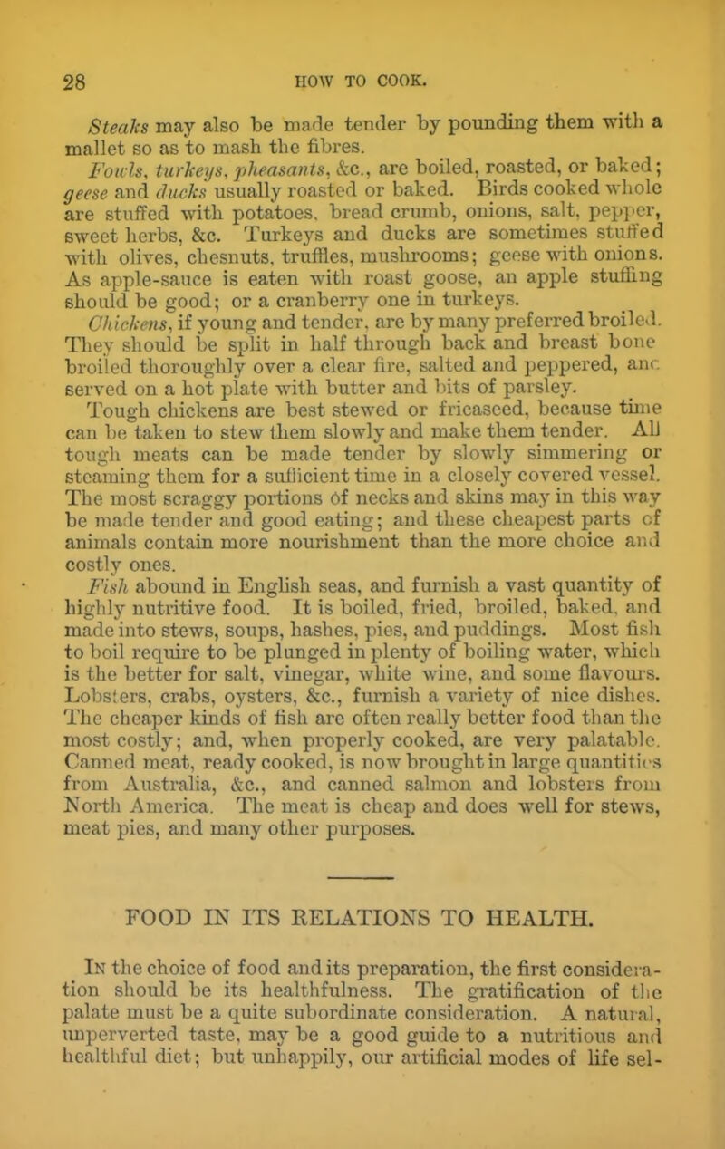Steaks may also be made tender by pounding them with a mallet so as to mash the fibres. Fowls, turkeys, pheasants, &c., are boiled, roasted, or baked; geese and ducks usually roasted or baked. Birds cooked whole are stuffed with potatoes, bread crumb, onions, salt, pepper, sweet herbs, &c. Turkeys and ducks are sometimes stuffed with olives, chesnuts, truffles, mushrooms; geese with onions. As apple-sauce is eaten with roast goose, an apple stuffing should be good; or a cranberry one in turkeys. Chickens, if young and tender, are by many preferred broiled. They should be split in half through back and breast bone broiled thoroughly over a clear lire, salted and peppered, anc. served on a hot plate with butter and bits of parsley. Tough chickens are best stewed or fricaseed, because time can be taken to stew them slowly and make them tender. A1J tough meats can be made tender by slowly simmering or steaming them for a sufficient time in a closely covered vessel. The most scraggy portions Of necks and skins may in this way be made tender and good eating; and these cheapest parts of animals contain more nourishment than the more choice and costly ones. Fish abound in English seas, and furnish a vast quantity of highly nutritive food. It is boiled, fried, broiled, baked, and made into stews, soups, hashes, pies, and puddings. Most fish to boil require to be plunged in plenty of boiling water, which is the better for salt, vinegar, white wine, and some flavours. Lobsters, crabs, oysters, &c., furnish a variety of nice dishes. The cheaper kinds of fisli are often really better food than the most costly; and, when properly cooked, are very palatable. Canned meat, ready cooked, is now brought in large quantities from Australia, &c., and canned salmon and lobsters from North America. The meat is cheap and does well for stews, meat pies, and many other purposes. FOOD IN ITS RELATIONS TO HEALTH. In the choice of food audits preparation, the first considera- tion should be its healthfulness. The gratification of the palate must be a quite subordinate consideration. A natural, unperverted taste, may be a good guide to a nutritious and healthful diet; but unhappily, our artificial modes of life sel-