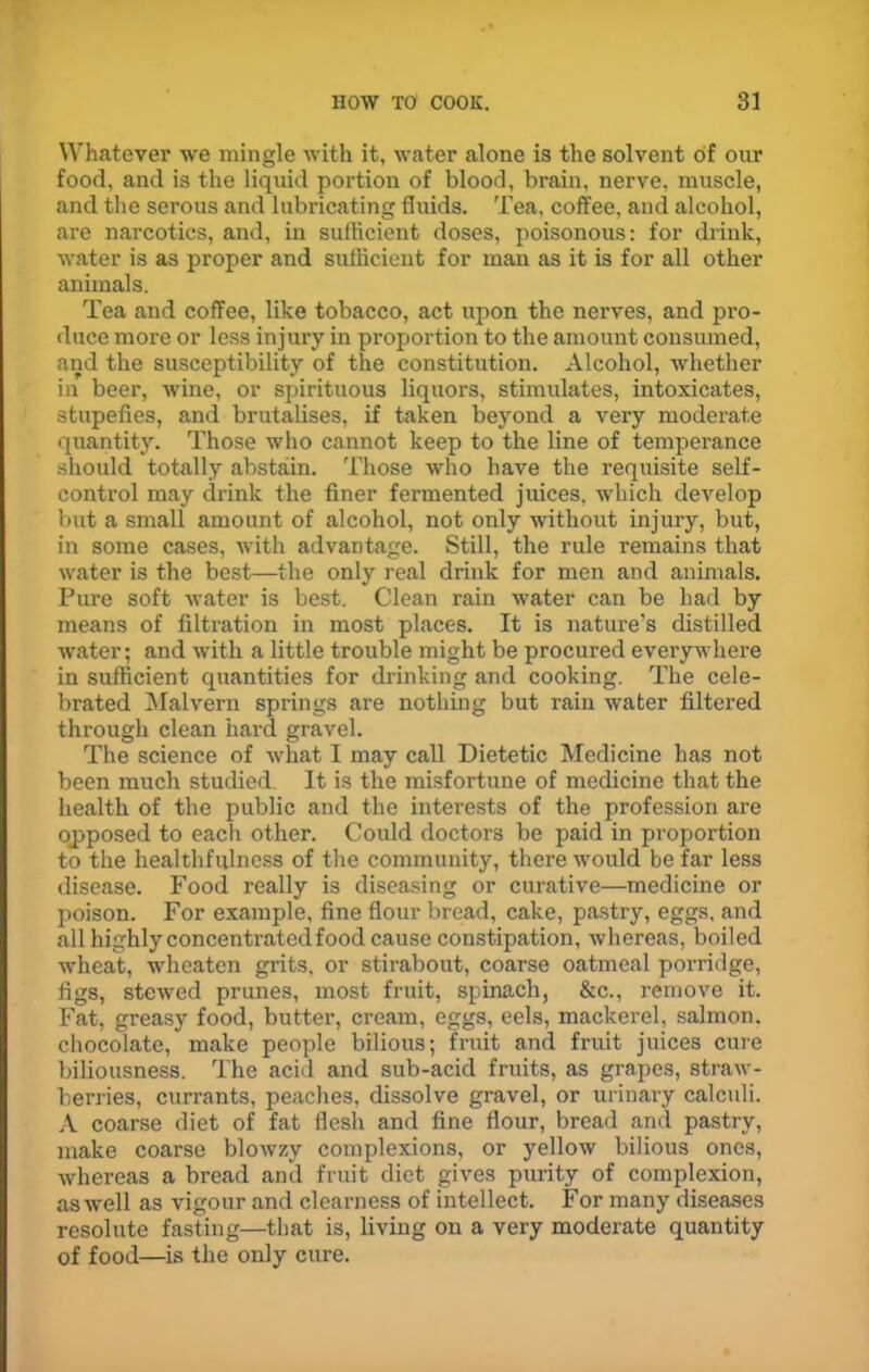 Whatever we mingle with it, water alone is the solvent of our food, and is the liquid portion of blood, brain, nerve, muscle, and the serous and lubricating fluids. Tea, coffee, and alcohol, are narcotics, and, in sufficient doses, poisonous: for drink, water is as proper and sufficient for man as it is for all other animals. Tea and coffee, like tobacco, act upon the nerves, and pro- duce more or less injury in proportion to the amount consumed, and the susceptibility of the constitution. Alcohol, whether in beer, wine, or spirituous liquors, stimulates, intoxicates, stupefies, and brutalises, if taken beyond a very moderate quantity. Those who cannot keep to the line of temperance should totally abstain. Those who have the requisite self- control may drink the finer fermented juices, which develop but a small amount of alcohol, not only without injury, but, in some cases, with advantage. Still, the rule remains that water is the best—the only real drink for men and animals. Pure soft water is best. Clean rain water can be had by means of filtration in most places. It is nature’s distilled water; and with a little trouble might be procured everywhere in sufficient quantities for drinking and cooking. The cele- brated Malvern springs are nothing but rain water filtered through clean hard gravel. The science of what I may call Dietetic Medicine has not been much studied. It is the misfortune of medicine that the health of the public and the interests of the profession are opposed to each other. Could doctors be paid in proportion to the healthfulness of the community, there would be far less disease. Food really is diseasing or curative—medicine or poison. For example, fine flour bread, cake, pastry, eggs, and all highly concentrated food cause constipation, whereas, boiled ■wheat, wheaten grits, or stirabout, coarse oatmeal porridge, figs, stewed prunes, most fruit, spinach, &c., remove it. Fat, greasy food, butter, cream, eggs, eels, mackerel, salmon, chocolate, make people bilious; fruit and fruit juices cure biliousness. The acid and sub-acid fruits, as grapes, straw- berries, currants, peaches, dissolve gravel, or urinary calculi. A coarse diet of fat flesh and fine flour, bread and pastry, make coarse blowzy complexions, or yellow bilious ones, whereas a bread and fruit diet gives purity of complexion, as well as vigour and clearness of intellect. For many diseases resolute fasting—that is, living on a very moderate quantity of food—is the only cure.