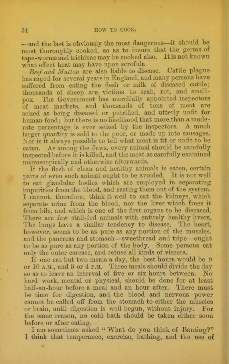 -—and the last is obviously the most dangerous—it should be most thoroughly cooked, so as to insure that the germs of tape-worms and trichinae may be cooked also. It is not known what effect heat may have upon scrofula. Beef and Mutton are also liable to disease. Cattle plague has raged for several years in England, and many persons have suffered from eating the flesh or milk of diseased cattle; thousands of sheep are victims to scab, rot, and small- pox. The Government has mercifully appointed inspectors of meat markets, and thousands of tons of meat are seized as being diseased or putrified, and utterly unfit for human food; but there is no likelihood that more.than a mode- rate percentage is ever seized by the inspectors. A much larger quantity is sold to the poor, or made up into sausages. Nor is it always possible to tell what meat is fit or unfit to be eaten. As among the Jews, every animal should be carefully inspected before it is killed, and the meat as carefully examined microscopically and otherwise afterwards. If the flesh of clean and healthy animals is eaten, certain parts of even such animal ought to be avoided. It is not well to eat glandular bodies which are employed in separating impurities from the blood, and casting them out of the system. I cannot, therefore, think it well to eat the kidneys, which separate urine from the blood, nor the liver which frees it from bile, and which is one of the first organs to be diseased. There are few stall-fed animals with entirely healthy livers. The lungs have a similar tendency to disease. The heart, however, seems to be as pure as any portion of the muscles, and the pancreas and stomach—sweetbread and tripe—ought to be as pure as any portion of the body. Some persons eat only the outer carcase, and refuse' all kinds of viscera. If one eat but two meals a day, the best hours would be 9 or 10 a.m., and 3 or 4 p.m. Three meals should divide the day so as to leave an interval of five or six hours between. No hard work, mental or physical, should be done for at least half-an-hour before a meal and an hour after. There must be time for digestion, and the blood and nervous power cannot be called off from the stomach to either the muscles or brain, until digestion is well begun, without injury. For the same reason, no cold bath should be taken either soon before or after eating. I am sometimes asked “ What do you think of Banting?” I think that temperance, exercise, bathing, and the use of
