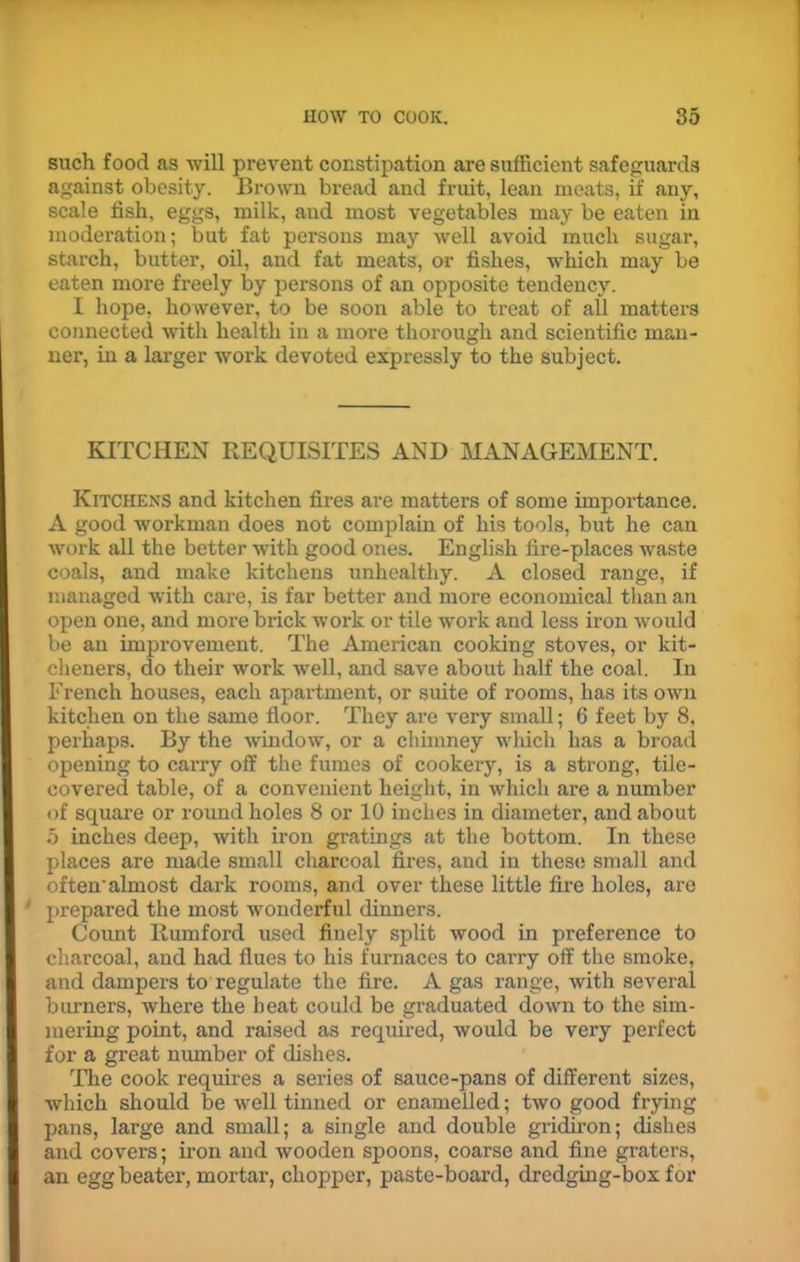 such food as will prevent constipation are sufficient safeguards against obesity. Brown bread and fruit, lean meats, if any, scale fish, eggs, milk, and most vegetables may be eaten in moderation; but fat persons may well avoid much sugar, starch, butter, oil, and fat meats, or fishes, which may be eaten more freely by persons of an opposite tendency. I hope, however, to be soon able to treat of all matters connected with health in a more thorough and scientific man- ner, in a larger work devoted expressly to the subject. KITCHEN REQUISITES AND MANAGEMENT. Kitchens and kitchen fires are matters of some importance. A good workman does not complain of his tools, but he can work all the better with good ones. English fire-places waste coals, and make kitchens unhealthy. A closed range, if managed with care, is far better and more economical than an open one, and more brick work or tile work and less iron would be an improvement. The American cooking stoves, or kit- cheners, do their work well, and save about half the coal. In French houses, each apartment, or suite of rooms, has its own kitchen on the same floor. They are very small; 6 feet by 8, perhaps. By the window, or a chimney which has a broad opening to carry off the fumes of cookery, is a strong, tile- covered table, of a convenient height, in which are a number of square or round holes 8 or 10 inches in diameter, and about 5 inches deep, with iron gratings at the bottom. In these places are made small charcoal fires, and in these small and often’almost dark rooms, and over these little fire holes, are prepared the most wonderful dinners. Count Rumford used finely split wood in preference to charcoal, and had flues to his furnaces to carry off the smoke, and dampers to regulate the fire. A gas range, with several burners, where the beat could be graduated down to the sim- mering point, and raised as required, would be very perfect for a great number of dishes. The cook requires a series of sauce-pans of different sizes, which should be well tinned or enamelled; two good frying pans, large and small; a single and double gridiron; dishes and covers; iron and wooden spoons, coarse and fine graters, an egg beater, mortar, chopper, paste-board, dredging-box for