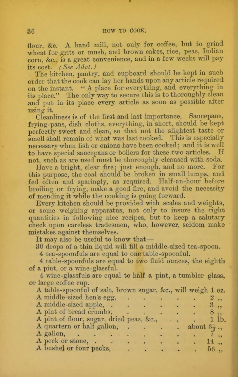 flour. &c. A hand mill, not only for coffee, but to grind wheat for grits or mush, and brown cakes, rice, peas, Indian corn, &c., is a great convenience, and in a few weeks will pay its cost. (See Advt.) The kitchen, pantry, and cupboard should be kept in such order that the cook can lay her hands upon any article required on the instant. “ A place for everything, and everything in its place.” The only way to secure this is to thoroughly clean and put in its place every article as soon as possible after using it. Cleanliness is of the first and last importance. Saucepans, frying-pans, dish cloths, everything, in short, should be kept perfectly sweet and clean, so that not the slightest taste or smell shall remain of what was last cooked. This is especially necessary when fish or onions have been cooked; and it is well to have special saucepans or boilers for these two articles. If not, such as are used must be thoroughly cleansed with soda. Have a bright, clear fire; just enough, and no more. For this purpose, the coal should be broken in small lumps, and fed often and sparingly, as required. Ilalf-an-hour before broiling or frying, make a good fire, and avoid the necessity of mending it while the cooking is going forward. Every kitchen should be provided with scales and weights, or some weighing apparatus, not only to insure the right quantities in following nice recipes, but to keep a salutary check upon careless tradesmen, who, however, seldom make mistakes against themselves. It may also be useful to know that— 30 drops of a thin liquid will fill a middle-sized tea-spoon. 4 tea-spoonfuls are equal to one table-spoonful. 4 table-spoonfuls are equal to two fluid ounces, the eighth of a pint, or a wine-glassful. 4 wine-glassfuls are equal to half a pint, a tumbler glass, or large coffee cup. A table-spoonful of salt, brown sugar, &c., will weigh 1 oz. A middle-sized hen's egg, 2 „ A middle-sized apple, .... • • 3 „ A pint of bread crumbs. 8 „ A pint of flour, sugar, dried peas, &c., 1 lb. A quartern or half gallon, . about 34,, A gallon, ...... 7 „ A peck or stone, . 14 „ A bushel or four pecks, . . 50 „