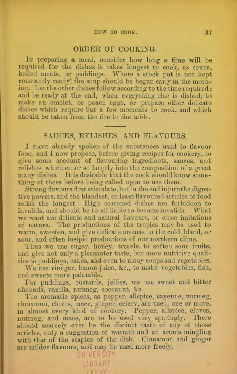 ORDER OF COOKING. In preparing a meal, consider how long a time will be required for the dishes it takes longest to cook, as soups, boiled meats, or puddings. Where a stock pot is not kept constantly ready”, the soup should be begun early in the morn- ing. Let the other dishes follow according to the time required; and be ready at the end, when everything else is dished, to make an omelet, or poach eggs, or prepare other delicate dishes which require but a few moments to cook, and which should be taken from the fire to the table. SAUCES, RELISHES, AND FLAVOURS. I have already spoken of the substances used to flavour food, and I now propose, before giving recipes for cookery, to give some account of flavouring ingredients, sauces, and relishes, which enter so largely into the composition of a great many dishes. It is desirable that the cook should know some- thing of these before being called upon to use them. Strong flavours first stimulate, but in the end injure the diges- tive powers, and the blandest, or least flavoured articles of food relish the longest. High seasoned dishes are forbidden to invalids, and should be to all liable to become invalids. What we want are delicate and natural flavours, or close imitations of nature. The productions of the tropics may be used to warm, sweeten, and give delicate aromas to the cold, bland, or sour, and often insipid productions of our northern clime. Thus-we use sugar, honey, treacle, to soften sour fruits, and give not only a pleasanter taste, but more nutritive quali- ties to puddings, cakes, and even to many soups and vegetables. We use vinegar, lemon juice, &c., to make vegetables, fish, and sweets more palatable. For puddings, custards, jellies, we use sweet and bitter almonds, vanilla, nutmeg, cocoanut, &c. The aromatic spices, as pepper, allspice, cayenne, nutmeg, cinnamon, cloves, mace, ginger, celery, are used, one or more, in almost every kind of cookery. Pepper, allspice, cloves, nutmeg, and mace, are to be used very sparingly. There should scarcely ever be the distinct taste of any of those articles, only a suggestion of warmth and an aroma mingling with that of the staples of the dish. Cinnamon and ginger are milder flavours, and may be used more freely. UNIVERSE LIBRARY i pros