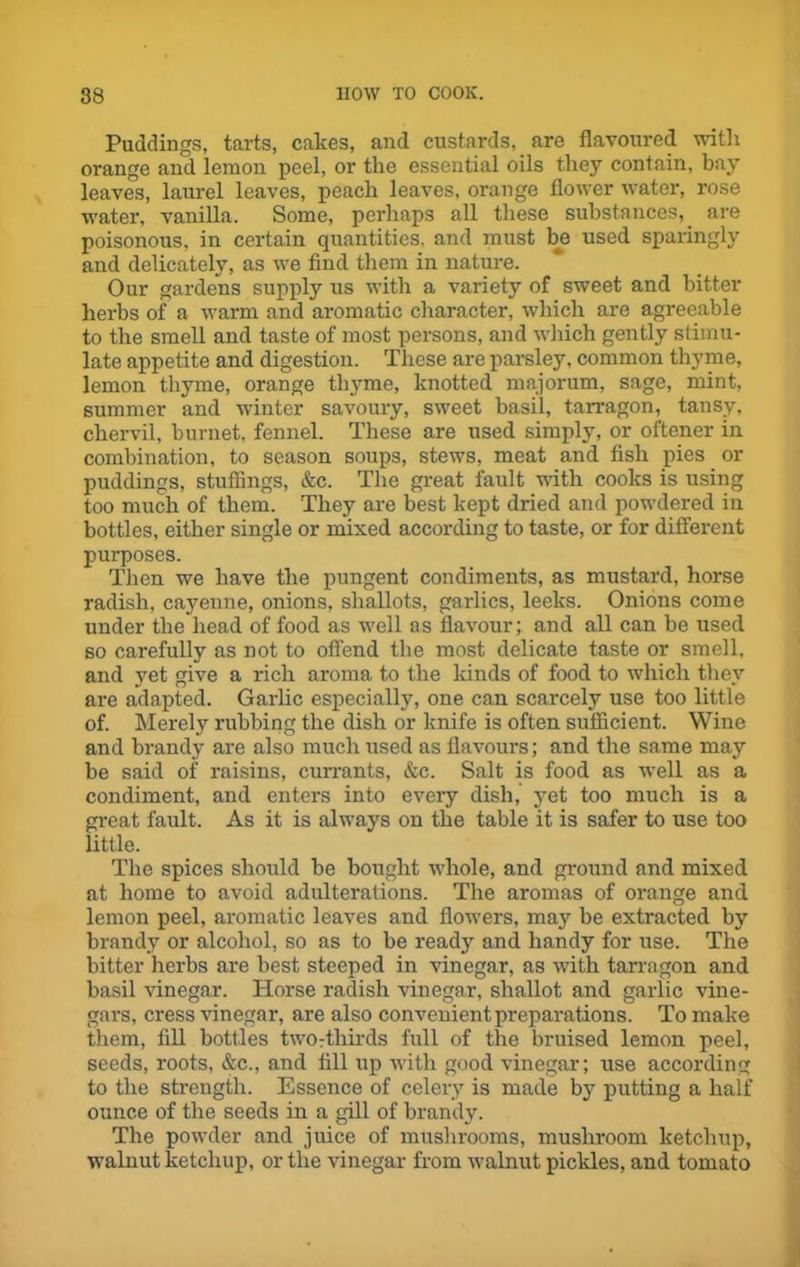 Puddings, tarts, cakes, and custards, are flavoured with orange and lemon peel, or the essential oils they contain, bay leaves, laurel leaves, peach leaves, orange flower water, rose water, vanilla. Some, perhaps all these substances, are poisonous, in certain quantities, and must be used sparingly and delicately, as we find them in nature. Our gardens supply us with a variety of sweet and bitter herbs of a warm and aromatic character, which are agreeable to the smell and taste of most persons, and which gently stimu- late appetite and digestion. These are parsley, common thyme, lemon thyme, orange thyme, knotted majorum, sage, mint, summer and winter savoury, sweet basil, tarragon, tansy, chervil, burnet, fennel. These are used simply, or oftener in combination, to season soups, stews, meat and fish pies or puddings, stuffings, &c. The great fault with cooks is using too much of them. They are best kept dried and powdered in bottles, either single or mixed according to taste, or for different purposes. Then we have the pungent condiments, as mustard, horse radish, cayenne, onions, shallots, garlics, leeks. Onions come under the head of food as well as flavour; and all can be used so carefully as not to offend the most delicate taste or smell, and yet give a rich aroma to the kinds of food to which they are adapted. Garlic especially, one can scarcely use too little of. Merely rubbing the dish or knife is often sufficient. Wine and brandy are also much used as flavours; and the same may be said of raisins, currants, &c. Salt is food as well as a condiment, and enters into every dish, yet too much is a great fault. As it is always on the table it is safer to use too little. The spices should be bought whole, and ground and mixed at home to avoid adulterations. The aromas of orange and lemon peel, aromatic leaves and flowers, majr be extracted by brandy or alcohol, so as to be ready and handy for use. The bitter herbs are best steeped in vinegar, as with tarragon and basil vinegar. Horse radish vinegar, shallot and garlic vine- gars, cress vinegar, are also convenient preparations. To make them, fill bottles two:tliirds full of the bruised lemon peel, seeds, roots, &c., and fill up with good vinegar; use according to the strength. Essence of celery is made by putting a half ounce of the seeds in a gill of brandy. The powder and juice of mushrooms, mushroom ketchup, walnut ketchup, or the vinegar from walnut pickles, and tomato