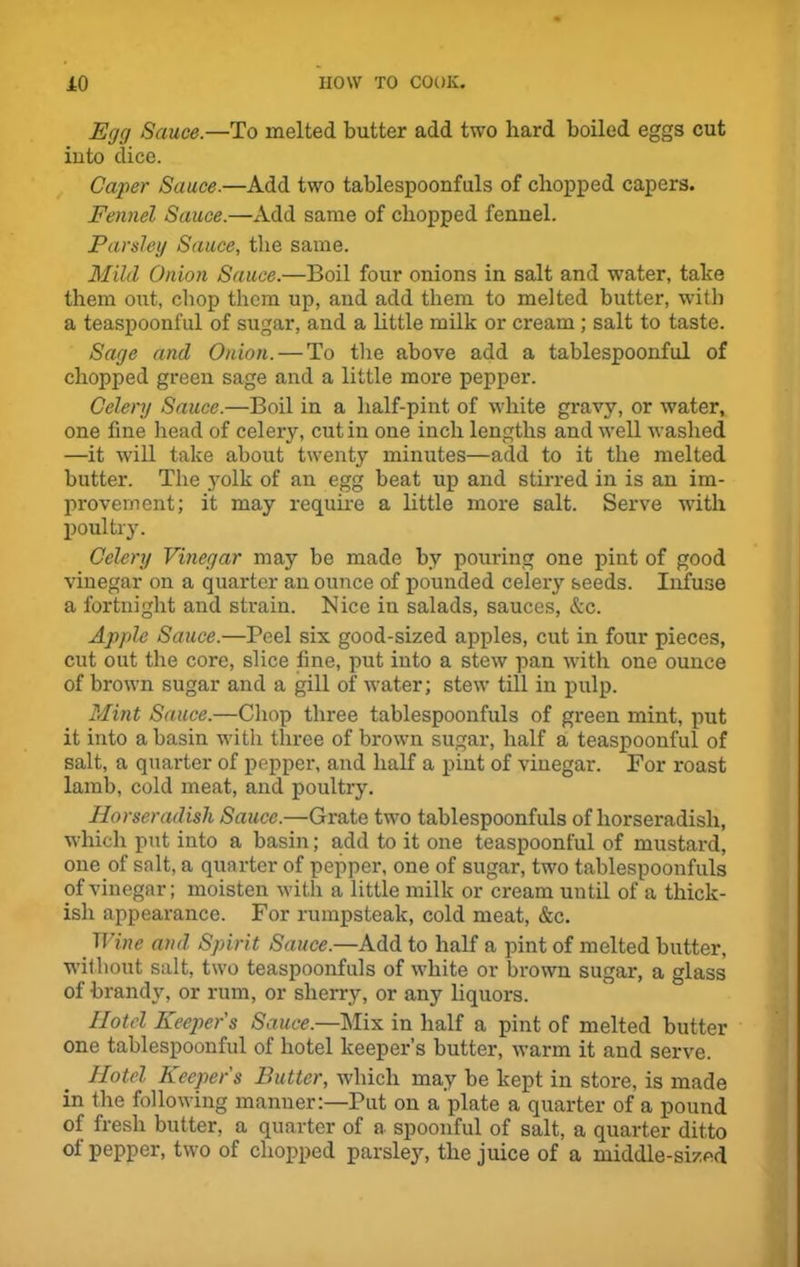 Egg Sauce.—To melted butter add two hard boiled eggs cut into dice. Caper Sauce.—Add two tablespoonfuls of chopped capers. Fennel Sauce.—Add same of chopped fennel. Parsley Sauce, the same. Mild Onion Sauce.—Boil four onions in salt and water, take them out, chop them up, and add them to melted butter, with a teaspoonful of sugar, and a little milk or cream; salt to taste. Sage and Onion. — To the above add a tablespoonful of chopped green sage and a little more pepper. Celery Sauce.—Boil in a half-pint of white gravy, or water, one fine head of celeiy, cut in one inch lengths and well washed —it will take about twenty minutes—add to it the melted butter. The yolk of an egg beat up and stirred in is an im- provement; it may require a little more salt. Serve with poultry. Celery Vinegar may be made by pouring one pint of good vinegar on a quarter an ounce of pounded celery seeds. Infuse a fortnight and strain. Nice in salads, sauces, &c. Apple Sauce.—Peel six good-sized apples, cut in four pieces, cut out the core, slice fine, put into a stew pan with one ounce of brown sugar and a gill of water; stew till in pulp. Mint Sauce.—Chop three tablespoonfuls of green mint, put it into a basin with three of brown sugar, half a teaspoonful of salt, a quarter of pepper, and half a pint of vinegar. For roast lamb, cold meat, and poultry. Horseradish Sauce.—Grate two tablespoonfuls of horseradish, which put into a basin; add to it one teaspoonful of mustard, one of salt, a quarter of pepper, one of sugar, two tablespoonfuls of vinegar; moisten with a little milk or cream until of a thick- ish appearance. For rumpsteak, cold meat, &c. Wine and Spirit Sauce.—Add to half a pint of melted butter, without salt, two teaspoonfuls of white or brown sugar, a glass of brandy, or rum, or sherry, or any liquors. Hotel Keeper s Sauce.—Mix in half a pint of melted butter one tablespoonful of hotel keeper’s butter, warm it and serve. Hotel Keepers Butter, which may be kept in store, is made in the following manner:—Put on a plate a quarter of a pound of fresh butter, a quarter of a spoonful of salt, a quarter ditto ol pepper, two of chopped parsle}r, the juice of a middle-sized