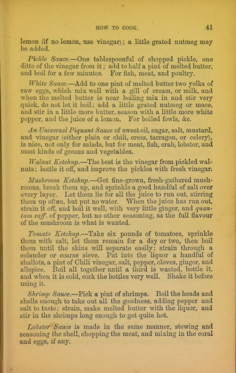 lemon (if no lemon, use vinegar); a little grated nutmeg may- be added. Pickle Sauce.—One tablespoonful of chopped pickle, one ditto of the vinegar from it; add to half a pint of melted butter, and boil for a few minutes. For fish, meat, and poultry. IVhite Sauce.—Add to one pint of melted butter two yolks of raw eggs, which mix well with a gill of cream, or milk, and when the melted butter is near boiling mix in and stir very quick, do not let it boil; add a little grated nutmeg or mace, and stir in a little more butter, season with a little more white pepper, and the juice of a lemon. For boiled fowls, &c. An Universal Piquant Sauce of sweet oil, sugar, salt, mustard, and vinegar (either plain or chili, cress, tarragon, or celery), is nice, not only for salads, but for meat, fish, crab, lobster, and most kinds of greens and vegetables. Walnut Ketchup.—The best is the vinegar from pickled wal- nuts : bottle it off, and improve the pickles with fresh vinegar. Mushroom Ketchup.—Get fine-grown, fresh-gathered mush- rooms, break them up, and sprinkle a good handful of salt over every layer. Let them lie for all the juice to run out, stirring them up often, but put no water. When the juice has run out, strain it off, and boil it well, with very little ginger, and quan- tum stiff', of pepper, but no other seasoning, as the full flavour of the mushroom is what is wanted. Tomato Ketchup.—Take six pounds of tomatoes, sprinkle them with salt, let them remain for a day or two, then boil them until the skins will separate easily; strain through a colander or coarse sieve. Put into the liquor a handful of shallots, a pint of Chili vinegar, salt, pepper, cloves, ginger, and allspice. Boil all together until a third is wasted, bottle it, and when it is cold, cork the bottles very well. Shake it before using it. Shrimp Sauce.—Pick a pint of shrimps. Boil the heads and shells enough to take out all the goodness, adding pepper and salt to taste; strain, make melted butter with the liquor, and stir in the shrimps long enough to get quite hot. Lobster Sauce is made in the same manner, stewing and seasoning the shell, chopping the meat, and mixing in the coral and eggs, if any.