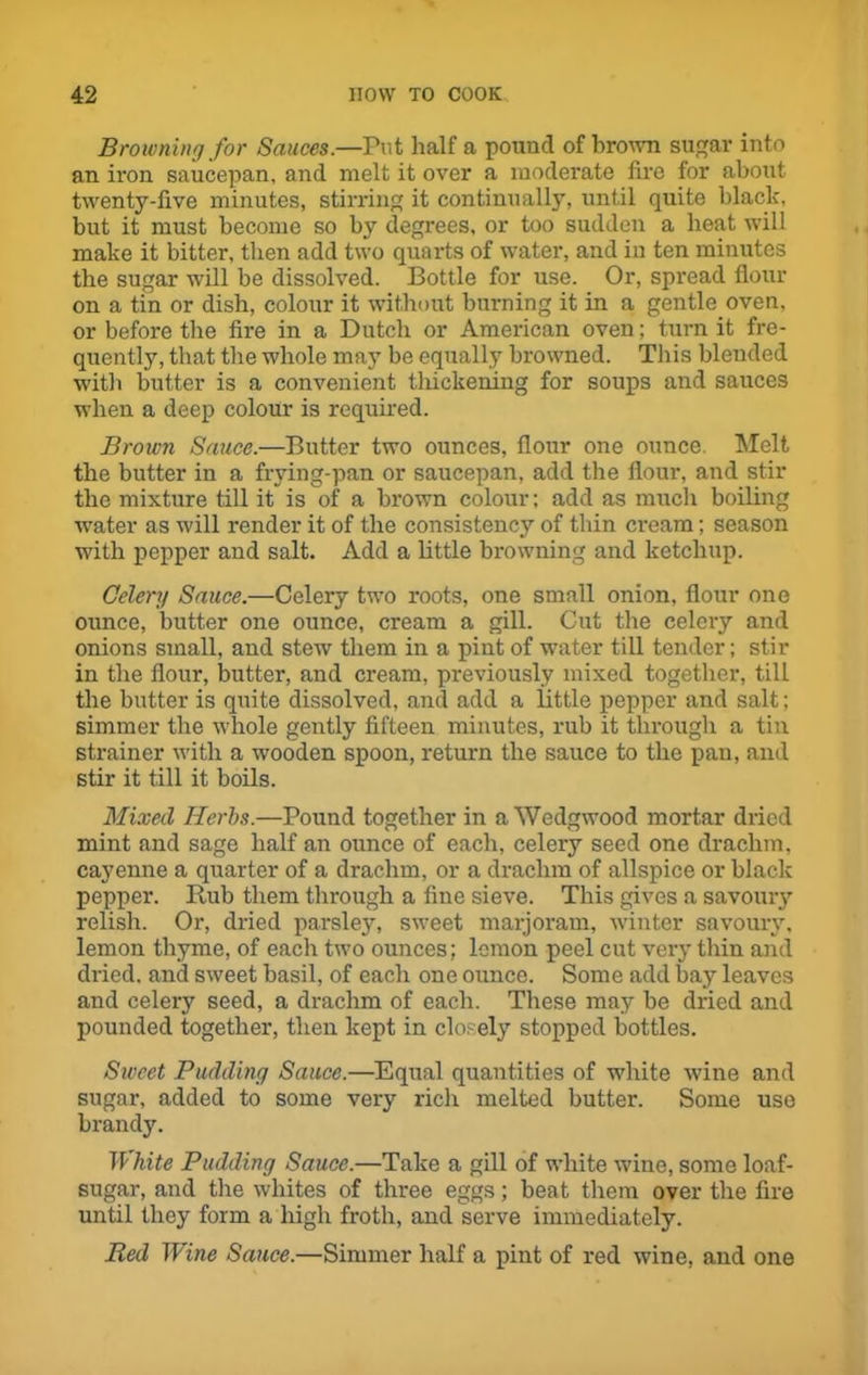 Browning for Sauces.—rut half a pound of brown sugar into an iron saucepan, and melt it over a moderate fire for about twenty-five minutes, stirring it continually, until quite black, but it must become so by degrees, or too sudden a beat will make it bitter, then add two quarts of water, and in ten minutes the sugar will be dissolved. Bottle for use. Or, spread flour on a tin or dish, colour it without burning it in a gentle oven, or before the fire in a Dutch or American oven; turn it fre- quently, that the whole may be equally browned. This blended with butter is a convenient thickening for soups and sauces when a deep colour is required. Brown Sauce.—Butter two ounces, flour one ounce. Melt the butter in a frying-pan or saucepan, add the flour, and stir the mixture till it is of a brown colour; add as much boiling water as will render it of the consistency of thin cream; season with pepper and salt. Add a little browning and ketchup. Celery Sauce.—Celery two roots, one small onion, flour one ounce, butter one ounce, cream a gill. Cut the celery and onions small, and stew them in a pint of water till tender; stir in the flour, butter, and cream, previously mixed together, till the butter is quite dissolved, and add a little pepper and salt; simmer the whole gently fifteen minutes, rub it through a tin strainer with a wooden spoon, return the sauce to the pan, and stir it till it boils. Mixed Herbs.—Pound together in a Wedgwood mortar dried mint and sage half an ounce of each, celery seed one drachm, cayenne a quarter of a drachm, or a drachm of allspice or black pepper. Rub them through a fine sieve. This gives a savoury relish. Or, dried parsley, sweet marjoram, winter savoury, lemon thyme, of each two ounces; lemon peel cut very thin and dried, and sweet basil, of each one ounce. Some add bay leaves and celery seed, a drachm of each. These may be dried and pounded together, then kept in closely stopped bottles. Sweet Pudding Sauce.—Equal quantities of white wine and sugar, added to some very rich melted butter. Some use brandy. TP kite Pudding Sauce.—Take a gill of white wine, some loaf- sugar, and the whites of three eggs; beat them over the fire until they form a high froth, and serve immediately. Red Wine Sauce.—Simmer half a pint of red wine, and one