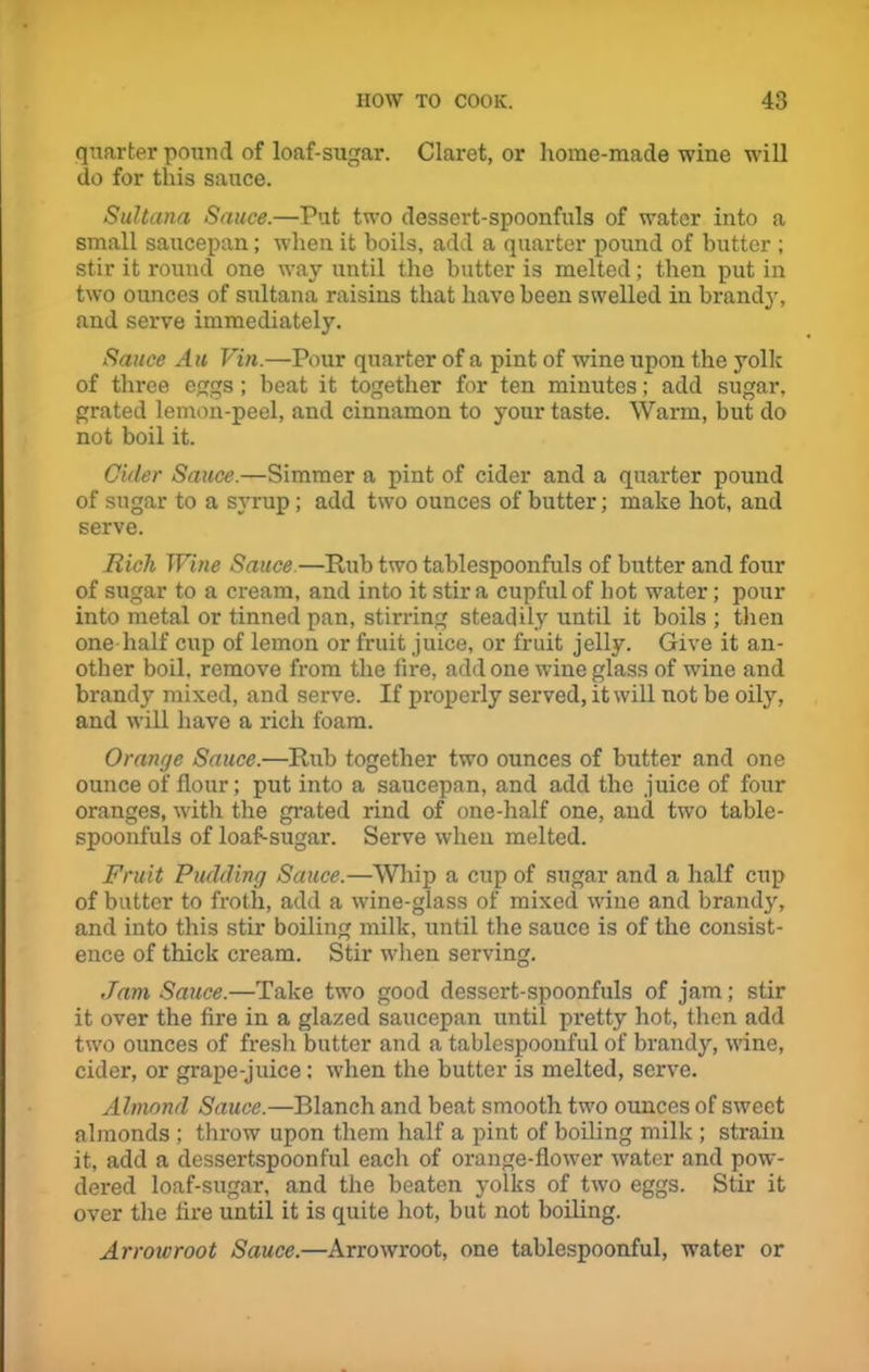 quarter pound of loaf-sugar. Claret, or home-made wine will do for this sauce. Sultana Sauce.—Put two dessert-spoonfuls of water into a small saucepan; when it boils, add a quarter pound of butter ; stir it round one way until the butter is melted; then put in two ounces of sultana raisins that have been swelled in brandy, and serve immediately. Sauce Au Vin.—Pour quarter of a pint of wine upon the yolk of three eggs; beat it together for ten minutes; add sugar, grated lemon-peel, and cinnamon to your taste. Warm, but do not boil it. Cider Sauce.—Simmer a pint of cider and a quarter pound of sugar to a syrup ; add two ounces of butter; make hot, and serve. Rich Wine Sauce—Rub two tablespoonfuls of butter and four of sugar to a cream, and into it stir a cupful of hot water; pour into metal or tinned pan, stirring steadily until it boils ; then one half cup of lemon or fruit juice, or fruit jelly. Give it an- other boil, remove from the fire, add one wine glass of wine and brandy mixed, and serve. If properly served, it will not be oily, and will have a rich foam. Orange Sauce.—Rub together two ounces of butter and one ounce of flour; put into a saucepan, and add the juice of four oranges, with the grated rind of one-half one, and two table- spoonfuls of loaf-sugar. Serve when melted. Fruit Pudding Sauce.—Whip a cup of sugar and a half cup of butter to froth, add a wine-glass of mixed wine and brandy, and into this stir boiling milk, until the sauce is of the consist- ence of thick cream. Stir when serving. Jam Sauce.—Take two good dessert-spoonfuls of jam; stir it over the fire in a glazed saucepan until pretty hot, then add two ounces of fresh butter and a tablespoonful of brandy, wine, cider, or grape-juice: when the butter is melted, serve. Almond Sauce.—Blanch and beat smooth two ounces of sweet almonds ; throw upon them half a pint of boiling milk ; strain it, add a dessertspoonful each of orange-flower water and pow- dered loaf-sugar, and the beaten yolks of two eggs. Stir it over the fire until it is quite hot, but not boiling. Arrowroot Sauce.—Arrowroot, one tablespoonful, water or